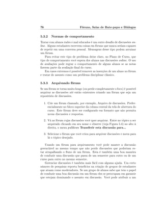 76                               Fóruns, Salas de Bate-papo e Diálogos

5.3.2 Normas de comportamento
Tratar com alunos rudes e mal educados é um outro desao de discussões on-
line. Alguns estudantes escrevem coisas em fóruns que nunca seriam capazes
de repetir em uma conversa pessoal. Mensagens desse tipo podem arruinar
um fórum.
    Para evitar este tipo de problema deixe claro, no Plano de Curso, que
tipo de comportamento você espera dos alunos nas discussões online. O uso
de avaliações pode regrar o comportamento de alguns alunos se as notas
zerem parte da avaliação nal do curso.
    Em casos extremos é possível remover as inserções de um aluno no fórum
e tratar do assunto como um problema disciplinar clássico.

5.3.3 Arquivando fóruns
Se um fórum se torna muito longo (ou perde completamente o foco) é possível
arquivar as discussões até então existentes criando um fórum que seja um
repositório de discussões.

     1. Crie um fórum chamado, por exemplo, Arquivo de discussões. Prefer-
        encialmente no bloco superior da coluna central da tela de abertura do
        curso. Este fórum deve ser congurado em formato que não permita
        novas discussões e respostas.
     2. Vá ao fórum cujas discussões você quer arquivar. Entre no tópico a ser
        arquivado clicando em seu nome e observe (veja Figura 5.4) no alto à
        direita, o menu pulldown Transferir esta discussão para...
     3. Selecione o fórum que você criou para arquivar discussões e mova para
        lá o tópico desejado.

    Usando um fórum para arquivamento você pode manter a discussão
gerenciável ao mesmo tempo que não perde discussões que poderiam es-
tar atrapalhando o uxo de um fórum. Esta é também uma boa maneira
de conduzir uma discussão que passa de um semestre para outro ou de um
curso para outro no mesmo semestre.
    Gerenciar discussões é também mais fácil com alguma ajuda. Um certo
número de pesquisas reporta benefícios na criação de grupos de estudantes
que atuam como moderadores. Se um grupo de alunos sabe que tem o papel
de conduzir uma boa discussão em um fórum eles se preocupam em garantir
que estejam dominando o assunto em discussão. Você pode atribuir a um
 
