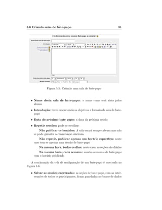 5.6 Criando salas de bate-papo                                           81




                 Figura 5.5: Criando uma sala de bate-papo


   •   Nome desta sala de bate-papo: o nome como será visto pelos
       alunos
   •   Introdução: texto descrevendo os objetivos e formato da sala de bate-
       papo
   •   Data do próximo bate-papo: a data da próxima sessão
   •   Repetir sessões: pode-se escolher:
          Não publicar os horários: A sala estará sempre aberta mas não
       se pode garantir a conversação síncrona
           Não repetir, publicar apenas um horário especíco: neste
       caso tem-se apenas uma sessão de bate-papo
           Na mesma hora, todos os dias: neste caso, as seções são diárias
           Na mesma hora, cada semana: sessões semanais de bate-papo
       com o horário publicado

   A continuação da tela de conguração de um bate-papo é mostrada na
Figura 5.6.

   •   Salvar as sessões encerradas: as seções de bate-papo, com as inter-
       venções de todos os participantes, cam guardadas no banco de dados
 