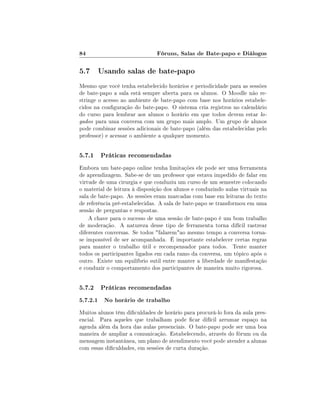 84                             Fóruns, Salas de Bate-papo e Diálogos

5.7 Usando salas de bate-papo
Mesmo que você tenha estabelecido horários e periodicidade para as sessões
de bate-papo a sala está sempre aberta para os alunos. O Moodle não re-
stringe o acesso ao ambiente de bate-papo com base nos horários estabele-
cidos na conguração do bate-papo. O sistema cria registros no calendário
do curso para lembrar aos alunos o horário em que todos devem estar lo-
gados para uma conversa com um grupo mais amplo. Um grupo de alunos
pode combinar sessões adicionais de bate-papo (além das estabelecidas pelo
professor) e acessar o ambiente a qualquer momento.


5.7.1 Práticas recomendadas
Embora um bate-papo online tenha limitações ele pode ser uma ferramenta
de aprendizagem. Sabe-se de um professor que estava impedido de falar em
virtude de uma cirurgia e que conduziu um curso de um semestre colocando
o material de leitura à disposição dos alunos e conduzindo aulas virtuais na
sala de bate-papo. As sessões eram marcadas com base em leituras do texto
de referência pré-estabelecidas. A sala de bate-papo se transformou em uma
sessão de perguntas e respostas.
    A chave para o sucesso de uma sessão de bate-papo é um bom trabalho
de moderação. A natureza desse tipo de ferramenta torna difícil rastrear
diferentes conversas. Se todos falaremao mesmo tempo a conversa torna-
se impossível de ser acompanhada. É importante estabelecer certas regras
para manter o trabalho útil e recompensador para todos. Tente manter
todos os participantes ligados em cada ramo da conversa, um tópico após o
outro. Existe um equilíbrio sutil entre manter a liberdade de manifestação
e conduzir o comportamento dos participantes de maneira muito rigorosa.


5.7.2 Práticas recomendadas
5.7.2.1 No horário de trabalho
Muitos alunos têm diculdades de horário para procurá-lo fora da aula pres-
encial. Para aqueles que trabalham pode car difícil arrumar espaço na
agenda além da hora das aulas presenciais. O bate-papo pode ser uma boa
maneira de ampliar a comunicação. Estabelecendo, através do fórum ou da
mensagem instantânea, um plano de atendimento você pode atender a alunas
com essas diculdades, em sessões de curta duração.
 