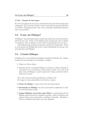 5.8 O que são Diálogos?                                                   85

5.7.2.2 Grupos de bate-papo
Se você criou grupos em seu curso é possível criar uma sala de bate-papo para
cada grupo. Crie uma sala e decida o modo de atuação dos grupos (separados
ou visíveis). Cada grupo pode, então, usar a sala para comunicação síncrona
entre seus membros.


5.8 O que são Diálogos?
O Diálogo é uma ferramenta para comunicação assíncrona entre dois partici-
pantes de um curso. Pode-se criar diálogos para comunicação entre os alunos
e o professor, entre os alunos ou entre todos os participantes de um curso.
    Cada diálogo pode hospedar um número variável de comunicações. Pode-
se criar apenas um Diálogo para toda a turma dependendo do uso que você
pretenda fazer dos Diálogos.


5.9 Criando Diálogos
O Diálogo não é um módulo da instalação standard do Moodle. Se o admin-
istrador da sua instalação tiver instalado o módulo,

  1. Clique em Ativar edição
  2. Selecione inserir a atividade Diálogo na semana ou tópico desejado (é
     conveniente que a ferramenta esteja sempre visível e um bom local
     para criar um Diálogo é a parte superior da coluna central da tela de
     abertura do curso)

   Você verá a tela mostrada parcialmente na Figura 5.10.
   Os campos a serem preenchidos são descritos a seguir.

   •   Nome do diálogo: o nome como será visto pelos alunos
   •   Introdução ao Diálogo: um texto introdutório explicando os obje-
       tivos da ferramenta criada
   •   Apagar Diálogos encerrados após (Dias): os participantes de um
       Diálogo podem encerrá-lo a qualquer momento. Aqui se estabelece por
       quanto tempo serão preservados os diálogos encerrados. Deixando o
       valor 0 os diálogos encerrados não serão apagados
 