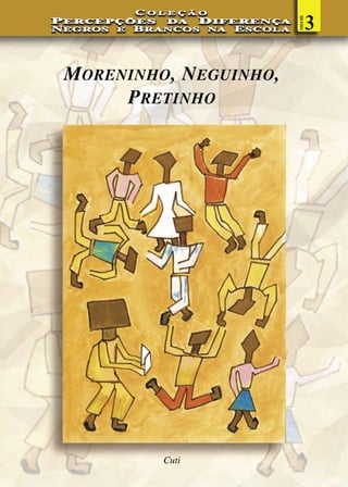 COLEÇÃO

                                         3




                                VOLUME
PERCEPÇÕES    DA  DIFERENÇA
N EGROS E B RANCOS NA E SCOLA




 MORENINHO, NEGUINHO,
      PRETINHO




             Cuti
 