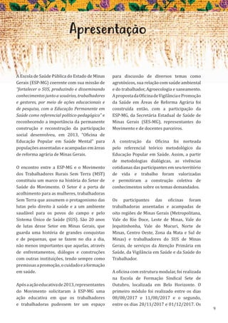 9
Apresentação
A Escola de Saúde Pública do Estado de Minas
Gerais (ESP-MG) coerente com sua missão de
“fortalecer o SUS, produzindo e disseminando
conhecimentos junto a usuários, trabalhadores
e gestores, por meio de ações educacionais e
de pesquisa, com a Educação Permanente em
Saúde como referencial político-pedagógico” e
reconhecendo a importância da permanente
construção e reconstrução da participação
social desenvolveu, em 2013, “Oficina de
Educação Popular em Saúde Mental” para
populações assentadas e acampadas em áreas
de reforma agrária de Minas Gerais.
O encontro entre a ESP-MG e o Movimento
dos Trabalhadores Rurais Sem Terra (MST)
constituiu um marco na história do Setor de
Saúde do Movimento. O Setor é a porta de
acolhimento para as mulheres, trabalhadoras
Sem Terra que assumem o protagonismo das
lutas pelo direito à saúde e a um ambiente
saudável para os povos do campo e pelo
Sistema Único de Saúde (SUS). São 20 anos
de lutas desse Setor em Minas Gerais, que
guarda uma história de grandes conquistas
e de pequenas, que se fazem no dia a dia,
não menos importantes que aquelas, através
de enfrentamentos, diálogos e construções
com outras instituições, tendo sempre como
premissasapromoção,ocuidadoeaformação
em saúde.
Apósaaçãoeducativade2013,representantes
do Movimento solicitaram à ESP-MG uma
ação educativa em que os trabalhadores
e trabalhadoras pudessem ter um espaço
para discussão de diversos temas como
agrotóxicos, sua relação com saúde ambiental
e do trabalhador, Agroecologia e saneamento.
ApropostadaOficinadeVigilânciaePromoção
da Saúde em Áreas de Reforma Agrária foi
construída então, com a participação da
ESP-MG, da Secretária Estadual de Saúde de
Minas Gerais (SES-MG), representantes do
Movimento e de docentes parceiros.
A construção da Oficina foi norteada
pelo referencial teórico metodológico da
Educação Popular em Saúde. Assim, a partir
de metodologias dialógicas, as vivências
cotidianas das participantes em seu território
de vida e trabalho foram valorizadas
e permitiram a construção coletiva de
conhecimentos sobre os temas demandados.
Os participantes das oficinas foram
trabalhadoras assentadas e acampadas de
oito regiões de Minas Gerais (Metropolitana,
Vale do Rio Doce, Leste de Minas, Vale do
Jequitinhonha, Vale do Mucuri, Norte de
Minas, Centro Oeste, Zona da Mata e Sul de
Minas) e trabalhadores do SUS de Minas
Gerais, de serviços da Atenção Primária em
Saúde, da Vigilância em Saúde e da Saúde do
Trabalhador.
A oficina com estrutura modular, foi realizada
na Escola de Formação Sindical Sete de
Outubro, localizada em Belo Horizonte. O
primeiro módulo foi realizado entre os dias
08/08/2017 e 11/08/2017 e o segundo,
entre os dias 28/11/2017 e 01/12/2017. Os
 