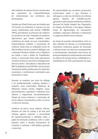10
dois módulos de oficinas foram entremeados
por momentos de compartilhamento
do conhecimento nos territórios das
participantes.
Guiados por Paulo Freire que nos lembra que
“Os homens (e mulheres) se educam uns aos
outros mediatizados pelo mundo” (FREIRE,
1987), procedemos ao processo de conhecer
os territórios de vida e trabalho de mulheres
agricultoras que atuam também como
cuidadoras da saúde em suas comunidades.
Empreendemos também o movimento de
conhecer ainda mais as realidades locais do
SUS em Minas Gerais e construir diálogos com
a Atenção Primária à Saúde, com a Vigilância
em Saúde e com a Saúde do Trabalhador.
Assim, a construção desta ação educacional
envolveuoesforço,oencontroeodiálogoentre
diversos atores: educadores e educadoras do
MST, trabalhadoras da ESP-MG e da Secretaria
Estadual de Saúde, profissionais de saúde dos
municípios e profissionais contratadas para
desenvolver a ação.
Durante as reuniões, por meio do diálogo
e da problematização, embates, debates e
soluções eram construídas. Mulheres de
diferentes classes sociais, religiões, raças,
pertencimentos, expunham e debatiam seus
saberes e negociavam encaminhamentos.
Tempo de trocas intensas e construção de
novos olhares e perspectivas sobre as outras
e sobre nós mesmas.
Conhecer de perto, cores, sabores, cheiros,
desafios da vida no campo e da luta pela
reforma agrária imprime a necessidade
de reposicionamentos e reflexões sobre o
papel da formação acadêmica, sobre o saber
popular, sobre o desafio permanente de
construir e sustentar o SUS público, gratuito
e universal.
Na oportunidade dos encontros presenciais
conversamos sobre o que fortalece e
enfraquece a vida nos territórios da reforma
agrária, falamos de trabalho-uso-de-
agrotóxico-adoecimento,debatemosaPolítica
Nacional de Saúde Integral das Populações
do Campo, da Floresta e das Águas, falamos
muito de Agroecologia, de saneamento
ecológico, segurança alimentar e nutricional
e o papel da mulher nesse contexto.
Ao longo do período intermediário entre os
dois módulos de oficinas, as coordenadoras
assistentes realizaram grupos de discussão
e oficinas locais nos diversos acampamentos
e assentamentos, abordando estes temas, de
formaamultiplicaroconhecimentoconstruído
na oficina. Da mesma forma, trabalhadores e
trabalhadoras do SUS, participantes da ação,
 