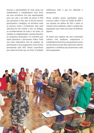 11
tiveram a oportunidade de estar junto aos
trabalhadores e trabalhadoras Sem Terra
em seus territórios. Foi uma oportunidade
para um café e um dedo de prosa. O SUS
que queremos é este, que se faz de maneira
participativa e dialógica, no território onde
as pessoas vivem e (re)existem. Esta ação
educativa foi um convite a isto: ao diálogo,
ao reconhecimento do outro e da outra, ao
cuidado, às singularidades e pertencimentos,
às conquistas alcançadas e os caminhos que
ainda queremos e precisamos trilhar. Tudo
isto como laboratório vivo da empatia, da
participação e do protagonismo, eixos da luta
permanente pelo SUS. Temos consciência
que ainda há muito que ser feito. E também
11
celebramos tudo o que foi edificado e
prosperará!
Nessa cartilha vamos aprofundar nossa
conversa sobre o Setor de Saúde do MST e
sua atuação em defesa do SUS e sobre as
relações entre ambiente, saúde e cuidado das
populações que vivem em áreas de Reforma
Agrária.
Os textos que seguem são uma construção
coletiva com mulheres, camponesas e
trabalhadorasSemTerra,queganharamvozes
através dessa escrita. Eles expressam saberes
populares e científicos que atravessam a vida
dessa população.
 