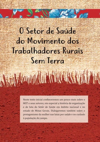 13
O Setor de Saúde
do Movimento dos
Trabalhadores Rurais
Sem Terra
Neste texto inicial conheceremos um pouco mais sobre o
MST e seus setores, em especial a história de organização
e de luta do Setor de Saúde em âmbito nacional e no
estado de Minas Gerais. Dialogaremos também sobre o
protagonismo da mulher nas lutas por saúde e no cuidado
à população do campo.
 