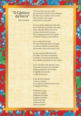 14
“Eu sou a terra, eu sou a vida.
Do meu barro primeiro veio o homem.
De mim veio a mulher e veio o amor.
Veio a árvore, veio a fonte.
Vem o fruto e vem a flor.
Eu sou a fonte original de toda vida.
Sou o chão que se prende à tua casa.
Sou a telha da coberta de teu lar.
A mina constante de teu poço.
Sou a espiga generosa de teu gado
e certeza tranquila ao teu esforço.
Sou a razão de tua vida.
De mim vieste pela mão do Criador,
e a mim tu voltarás no fim da lida.
Só em mim acharás descanso e Paz.
Eu sou a grande Mãe Universal.
Tua filha, tua noiva e desposada.
A mulher e o ventre que fecundas.
Sou a gleba, a gestação, eu sou o amor.
A ti, ó lavrador, tudo quanto é meu.
Teu arado, tua foice, teu machado.
O berço pequenino de teu filho.
O algodão de tua veste
e o pão de tua casa.
E um dia bem distante
a mim tu voltarás.
E no canteiro materno de meu seio
tranquilo dormirás.
Plantemos a roça.
Lavremos a gleba.
Cuidemos do ninho,
do gado e da tulha.
Fartura teremos
e donos de sítio
felizes seremos.”
“O Cântico
daTerra”
Cora Coralina
 