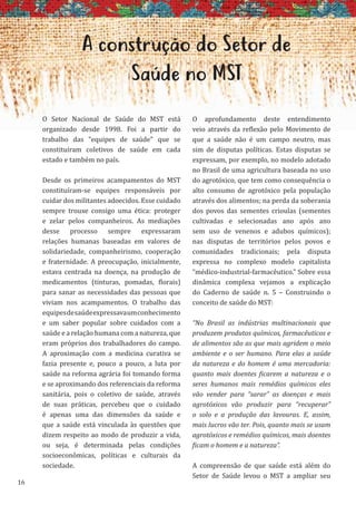 16
A construção do Setor de
Saúde no MST
O Setor Nacional de Saúde do MST está
organizado desde 1998. Foi a partir do
trabalho das “equipes de saúde” que se
constituíram coletivos de saúde em cada
estado e também no país.
Desde os primeiros acampamentos do MST
constituíram-se equipes responsáveis por
cuidar dos militantes adoecidos. Esse cuidado
sempre trouxe consigo uma ética: proteger
e zelar pelos companheiros. As mediações
desse processo sempre expressaram
relações humanas baseadas em valores de
solidariedade, companheirismo, cooperação
e fraternidade. A preocupação, inicialmente,
estava centrada na doença, na produção de
medicamentos (tinturas, pomadas, florais)
para sanar as necessidades das pessoas que
viviam nos acampamentos. O trabalho das
equipesdesaúdeexpressavaumconhecimento
e um saber popular sobre cuidados com a
saúde e a relação humana com a natureza, que
eram próprios dos trabalhadores do campo.
A aproximação com a medicina curativa se
fazia presente e, pouco a pouco, a luta por
saúde na reforma agrária foi tomando forma
e se aproximando dos referenciais da reforma
sanitária, pois o coletivo de saúde, através
de suas práticas, percebeu que o cuidado
é apenas uma das dimensões da saúde e
que a saúde está vinculada às questões que
dizem respeito ao modo de produzir a vida,
ou seja, é determinada pelas condições
socioeconômicas, políticas e culturais da
sociedade.
O aprofundamento deste entendimento
veio através da reflexão pelo Movimento de
que a saúde não é um campo neutro, mas
sim de disputas políticas. Estas disputas se
expressam, por exemplo, no modelo adotado
no Brasil de uma agricultura baseada no uso
do agrotóxico, que tem como consequência o
alto consumo de agrotóxico pela população
através dos alimentos; na perda da soberania
dos povos das sementes crioulas (sementes
cultivadas e selecionadas ano após ano
sem uso de venenos e adubos químicos);
nas disputas de territórios pelos povos e
comunidades tradicionais; pela disputa
expressa no complexo modelo capitalista
“médico-industrial-farmacêutico.” Sobre essa
dinâmica complexa vejamos a explicação
do Caderno de saúde n. 5 – Construindo o
conceito de saúde do MST:
“No Brasil as indústrias multinacionais que
produzem produtos químicos, farmacêuticos e
de alimentos são as que mais agridem o meio
ambiente e o ser humano. Para elas a saúde
da natureza e do homem é uma mercadoria:
quanto mais doentes ficarem a natureza e o
seres humanos mais remédios químicos eles
vão vender para “sarar” as doenças e mais
agrotóxicos vão produzir para “recuperar”
o solo e a produção das lavouras. E, assim,
mais lucros vão ter. Pois, quanto mais se usam
agrotóxicos e remédios químicos, mais doentes
ficam o homem e a natureza”.
A compreensão de que saúde está além do
Setor de Saúde levou o MST a ampliar seu
 