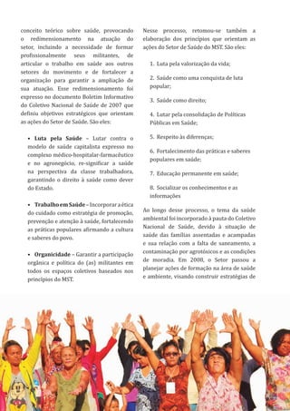 17
conceito teórico sobre saúde, provocando
o redimensionamento na atuação do
setor, incluindo a necessidade de formar
profissionalmente seus militantes, de
articular o trabalho em saúde aos outros
setores do movimento e de fortalecer a
organização para garantir a ampliação de
sua atuação. Esse redimensionamento foi
expresso no documento Boletim Informativo
do Coletivo Nacional de Saúde de 2007 que
definiu objetivos estratégicos que orientam
as ações do Setor de Saúde. São eles:
• Luta pela Saúde – Lutar contra o
modelo de saúde capitalista expresso no
complexo médico-hospitalar-farmacêutico
e no agronegócio, re-significar a saúde
na perspectiva da classe trabalhadora,
garantindo o direito à saúde como dever
do Estado.
• TrabalhoemSaúde–Incorporaraética
do cuidado como estratégia de promoção,
prevenção e atenção à saúde, fortalecendo
as práticas populares afirmando a cultura
e saberes do povo.
• Organicidade – Garantir a participação
orgânica e política do (as) militantes em
todos os espaços coletivos baseados nos
princípios do MST.
Nesse processo, retomou-se também a
elaboração dos princípios que orientam as
ações do Setor de Saúde do MST. São eles:
1. Luta pela valorização da vida;
2. Saúde como uma conquista de luta
popular;
3. Saúde como direito;
4. Lutar pela consolidação de Políticas
Públicas em Saúde;
5. Respeito às diferenças;
6. Fortalecimento das práticas e saberes
populares em saúde;
7. Educação permanente em saúde;
8. Socializar os conhecimentos e as
informações
Ao longo desse processo, o tema da saúde
ambiental foi incorporado à pauta do Coletivo
Nacional de Saúde, devido à situação de
saúde das famílias assentadas e acampadas
e sua relação com a falta de saneamento, a
contaminação por agrotóxicos e as condições
de moradia. Em 2008, o Setor passou a
planejar ações de formação na área de saúde
e ambiente, visando construir estratégias de
17
 