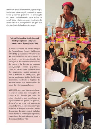 19
Política Nacional de Saúde Integral
das Populações do Campo, da
Floresta e das Águas (PNSIPCFA)
A Política Nacional de Saúde Integral
das Populações do Campo e da Floresta
(PNSIPCF),aprovadana14ªConferência
Nacional de Saúde, é um marco histórico
na Saúde e um reconhecimento das
condições e dos determinantes sociais
do campo e da floresta no processo
saúde/doença dessas populações.
Fruto do debate com representantes
dos movimentos sociais, consagra-se
com a Portaria n° 2.866/2011, que
institui a política no âmbito do SUS, um
instrumento norteador e legítimo do
reconhecimento das necessidades de
saúde das referidas populações.
A PNSIPCF tem como objetivo melhorar
o nível de saúde das populações do
campo e da floresta, por meio de
ações e iniciativas que reconheçam as
especificidades de gênero, de geração,
de raça/cor, de etnia e de orientação
sexual,objetivandooacessoaosserviços
de saúde; a redução de riscos à saúde
decorrentes dos processos de trabalho
e das inovações tecnológicas agrícolas;
e a melhoria dos indicadores de saúde e
da sua qualidade de vida.
remédios, florais, homeopatias, Agroecologia,
feminismo, saúde mental, entre outros temas.
Essas parcerias permitem a construção
de novos conhecimentos entre todos os
envolvidos e colaboram para a construção de
redes solidárias e cooperativas em prol dos
direitos dos trabalhadores do campo.
 