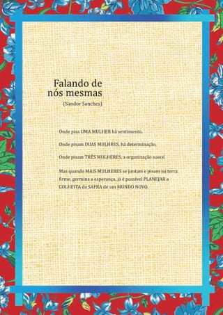 20
Onde pisa UMA MULHER há sentimento,
Onde pisam DUAS MULHRES, há determinação,
Onde pisam TRÊS MULHERES, a organização nasce.
Mas quando MAIS MULHERES se juntam e pisam na terra
firme, germina a esperança, já é possível PLANEJAR a
COLHEITA da SAFRA de um MUNDO NOVO.
Falando de
nós mesmas
(Sandor Sanches)
 