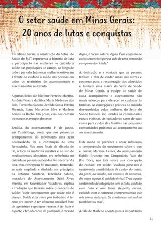 21
O setor saúde em Minas Gerais:
20 anos de lutas e conquistas
Em Minas Gerais, a construção do Setor de
Saúde do MST representa a história de luta
e participação das mulheres no cuidado à
saúde das populações do campo, ao longo de
todo o período. Inúmeras mulheres estiveram
à frente do cuidado à saúde das pessoas em
todos os territórios de acampamentos e
assentamentos no Estado.
Algumas delas são Marlene Ferreira Martins,
Antônia Pereira da Silva, Maria Medeiros dos
Reis, Terezinha Sabino, Zenilda Sônia Pereira
Miranda, Joana Marcelino Silva e Marlene
Lemes da Rocha. Em prosa, elas nos contam
os marcos e avanços do setor:
Zenilda, do assentamento 1o
de junho,
em Tumiritinga, conta que nos primeiros
acampamentos do movimento uma ação
desenvolvida foi a construção de uma
farmacinha. Nos anos finais da década de
80, o foco na medicina curativa e no uso de
medicamentos alopáticos era referência no
cuidado às pessoas adoecidas. No decorrer da
luta, essa concepção foi mudando, tornando-
se mais ampliada e alinhada aos princípios
da Reforma Sanitária. Terezinha Sabino,
moradora do Assentamento Oziel Alves
Pereira, em Governador Valadares, explica
a tradução que fizeram sobre o conceito de
saúde: “Hoje conceituamos que saúde não é
doença. Saúde é ter terra pra trabalhar, é ter
casa pra morar, é ter alimento saudável livre
de agrotóxico e qualquer veneno, é ter lazer e
esporte, é ter educação de qualidade, é ter vida
digna, é ter um salário digno. É um conjunto de
coisas essenciais para a vida de uma pessoa do
campo ou da cidade.”
A dedicação e a vontade que as pessoas
tinham e têm de cuidar umas das outras e
cooperar para a recuperação dos adoecidos
é também uma marca do Setor de Saúde
de Minas Gerais. A equipe de saúde de
cada acampamento e assentamento não
mede esforços para oferecer os cuidados às
famílias. As concepções e práticas de cuidado
desenvolvidas pelas mulheres do Setor de
Saúde também são levadas às comunidades
rurais vizinhas. As cuidadoras saem de suas
casas para cuidar das famílias nas pequenas
comunidades próximas ao acampamento ou
ao assentamento.
Este modo de perceber e atuar influencia
a compreensão do movimento sobre o que
é cuidar. Marlene Lemes, do acampamento
Egídio Bruneto, em Campanário, Vale do
Rio Doce, nos fala sobre sua concepção
de cuidado em saúde: “cuidado para nós é
sentimento, sensibilidade de cuidar do outro,
da gente, do vizinho, dos animais, da natureza,
do nosso espaço. O cuidado é vital! Traz aquele
sentimento de integração com o todo, cuidado
com tudo e com todos. Respeito, escuta,
cuidado com a natureza, compreendendo que
nós somos natureza. Se a natureza vai mal eu
também vou mal”.
A fala de Marlene aponta para a importância
 