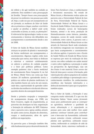 22
Setor. Para fortalecer a luta, o conhecimento
é ferramenta necessária. No estado de
Minas Gerais, o Movimento realiza ações em
parceria com a Universidade Federal de Juiz
de Fora, Universidade Federal de Viçosa,
Universidade Federal de Minas Gerais e a
Escola de Saúde Pública. Com estas parceiras
foram realizados cursos de homeopatia
humana, animal e da terra, produção de
fitomedicamentos como tinturas, pomadas,
shampoos, cursos de saúde mental, saúde
e ambiente, entre outros. A parceria com a
Universidade Federal de Minas Gerais se deu
através do Internato Rural onde estudantes
de medicina estagiavam nos municípios em
que havia acampamentos e assentamentos
da reforma agrária. A parceria com a Escola
de Saúde Pública do Estado de Minas Gerais
se expressa por meio da realização de dois
cursos: um sobre cuidados em saúde mental
e outro sobre vigilância e promoção à saúde
na perspectiva da Agroecologia, cujo um
dos frutos é este material. Esses cursos são
fruto de lutas para o acesso à formação, pela
valorização dos saberes populares de cuidado
e também pelo diálogo e aproximação com o
conhecimento científico. Os conhecimentos
científicos são bastante valorizados e a
defesa do movimento é para que os populares
também sejam.
Para o Setor de Saúde, a formação é uma
conquista muito valorizada. É o que nos diz
Terezinha Sabino “Assim vamos formando
nosso povo politicamente para se contrapor
ao agrotóxico, melhorar a qualidade da
nossa alimentação e ir capacitando as
pessoas para uma vida melhor. Com saúde
podemos continuar lutando para contribuir
com o bem-estar da humanidade, cultivando
nossas sementes crioula, cultivando nossas
plantas sem agrotóxico, cultivando nossos
sonhos, melhorando as condições de vida da
humanidade. Assim, estaremos realizando os
de refletir e de agir também no cuidado ao
ambiente. Esta também é uma preocupação
de Zenilda: “Sempre houve uma preocupação
de pensar no ambiente e nas pessoas que estão
ali. Hoje, a cada vez que um acampamento vai
ser formado, as mulheres do Setor de Saúde
são as primeiras a chegar, analisar o território
e ajudar as famílias a definir onde serão
construídas as fossas, as casas, as plantações”.
O referencial da Agroecologia e todos os seus
ensinamentos e técnicas são difundidos nos
acampamentos e assentamentos desde o ano
de 2008.
O Setor de Saúde de Minas Gerais também
avançou no projeto de plantio e manutenção
de hortas medicinais em acampamentos e
assentamentos. Algumas regiões estão mais
avançadas que outras, mas todas se dedicam
a valorizar e construir cotidianamente
os saberes e práticas de cuidado popular
e a lutar por políticas públicas. Como
exemplo podemos citar a horta medicinal
do assentamento Nova Conquista II, no Sul
de Minas. Obede Vieira nos conta que hoje
existem 20 mulheres aprendendo teoria e
prática em cultivo de plantas medicinais. Lá
elas também fazem um curso de seis meses,
onde têm a oportunidade de aprender sobre
os direitos das mulheres e de discutir diversas
questões dentro da concepção feminista.
Desde a primeira ocupação e composição
do acampamento Aruega, em 1988, em
Novo Cruzeiro, região do Jequitinhonha, as
parcerias são destaques na luta, organização
e formação de militantes do MST. Podemos
citar a parceria com a igreja católica através
de ações como cursos, doações de alimentos,
roupas e medicamentos, além de apoio
político em negociações.
As parcerias para a formação também têm
sido fundamentais para o desenvolvimento do
 