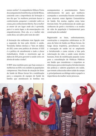 23
nossos sonhos”. A companheira Débora Vieira
doacampamentoIrmãDoroty,noSuldeMinas,
concorda com a importância da formação e
nos diz que “as mulheres precisam buscar o
conhecimento, pesquisar e entender sobre as
coisas, pois conhecimento liberta. Faz a mulher
se mover de um lugar onde ela é oprimida,
para ir a outro lugar, o da emancipação e do
empoderamento. Para ela, se a mulher não
cuida disso, vai sofrer pelo resto da vida”.
A formação dos militantes tem ligação com
a expansão da luta pelo direito à saúde.
Terezinha Sabino destaca a “luta em defesa
do SUS, como uma política de direitos. O SUS
é a política de atendimento a toda a classe
trabalhadora. Então o movimento age na
defesa do SUS para garantir a saúde como um
direito de todas e todos”.
O MST atua também para que haja avanços e
melhorias no SUS e no cuidado às populações
camponesas. Uma frente de atuação do Setor
de Saúde de Minas Gerais foi a mobilização
para a conquista de equipes de Saúde da
família que atendessem às famílias nos
acampamentos e assentamentos. Outro
enfrentamento foi para que mulheres
acampadas e assentadas fossem contratadas
para atuarem como Agentes Comunitárias
de Saúde. Em muitas regiões estas lutas
tiveram êxito. Ter profissionais de saúde que
conhecem de perto o território e os modos
de vida da população é fundamental para
construção do cuidado!
Registrando as lutas, enfrentamentos,
construções e conquistas celebramos os 20
anos do Setor de Saúde em Minas Gerais. Ao
longo dessa trajetória, percebemos como
a concepção de saúde vai se ampliando
e fortalecendo e como retrata a luta pela
valorização da vida; a saúde como direito
humano, fruto de mobilização popular. Lutas
para a consolidação de Políticas Públicas
em Saúde que considerem e respeitem as
diferenças;paraavalorizaçãoefortalecimento
das práticas e saberes populares em saúde,
que remete a discussão sobre saúde do campo
e, principalmente ao diálogo sobre o papel e a
importância da mulher neste processo.
 