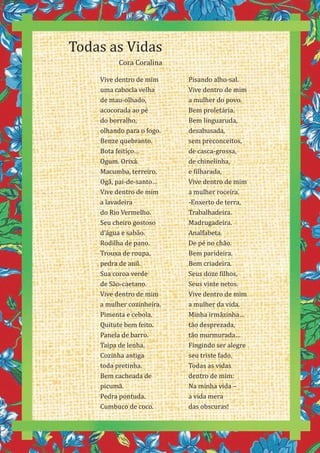 24
Vive dentro de mim
uma cabocla velha
de mau-olhado,
acocorada ao pé
do borralho,
olhando para o fogo.
Benze quebranto.
Bota feitiço…
Ogum. Orixá.
Macumba, terreiro.
Ogã, pai-de-santo…
Vive dentro de mim
a lavadeira
do Rio Vermelho.
Seu cheiro gostoso
d’água e sabão.
Rodilha de pano.
Trouxa de roupa,
pedra de anil.
Sua coroa verde
de São-caetano.
Vive dentro de mim
a mulher cozinheira.
Pimenta e cebola.
Quitute bem feito.
Panela de barro.
Taipa de lenha.
Cozinha antiga
toda pretinha.
Bem cacheada de
picumã.
Pedra pontuda.
Cumbuco de coco.
Todas as Vidas
Cora Coralina
Pisando alho-sal.
Vive dentro de mim
a mulher do povo.
Bem proletária.
Bem linguaruda,
desabusada,
sem preconceitos,
de casca-grossa,
de chinelinha,
e filharada.
Vive dentro de mim
a mulher roceira.
-Enxerto de terra,
Trabalhadeira.
Madrugadeira.
Analfabeta.
De pé no chão.
Bem parideira.
Bem criadeira.
Seus doze filhos,
Seus vinte netos.
Vive dentro de mim
a mulher da vida.
Minha irmãzinha…
tão desprezada,
tão murmurada…
Fingindo ser alegre
seu triste fado.
Todas as vidas
dentro de mim:
Na minha vida –
a vida mera
das obscuras!
 