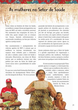 25
As mulheres no Setor de Saúde
Como vimos na história do Setor de Saúde,
as mulheres sempre foram protagonistas nas
lutas do MST, em todo o território nacional.
Nos momentos das ocupações de terra, lá
estão elas, quase sempre com as crianças
nos braços, fazendo enfrentamentos e
construindo resistência, na luta por reforma
agrária e justiça social.
Nos assentamentos e acampamentos da
reforma agrária do MST é comum que as
mulheres se insiram, inicialmente, nos
espaços mais voltados para a dimensão
do zelo e cuidado, como o Setor de Saúde e
educação. Observamos, nas áreas de Minas
Gerais, que as mulheres iniciam sua vida
política por meio do Setor de Saúde por
verem nesse setor a possibilidade de cuidar
do outro.
É o que nos conta Sueli Guimarães Rodrigues,
moradora do Acampamento Pátria Livre,
em São Joaquim de Bicas: “Eu via as pessoas
passando mal dentro do acampamento e com
aquela prática de chazinho para os netos,
fui fazendo os procedimentos. Um chazinho
pra dor de barriga, pra gripe, um hortelã,
uma erva doce, um capim cidreira. O pessoal
falava ‘a Sueli é boa’, então sempre tinha gente
na minha porta. Aí o coordenador da nossa
regional me chamou para entrar. Agora eu
sou coordenadora da regional junto com eles,
formando a equipe da área de saúde”.
Assim, podemos dizer que o Setor de Saúde
é a grande experiência de organização e
formação política das mulheres. Participar
do Setor fortalece, ensina e prepara a mulher
para atuar em qualquer setor do Movimento.
Ecomoaconteceessapreparação?Uma
grande aposta é o resgate e a valorização dos
saberes que as mulheres têm sobre o
cuidado, sobre a natureza, sobre
o corpo. Para aprofundarmos
nossos conhecimentos sobre
o assunto, vejamos o texto da
companheira Ludmila Pedro de
Farias, do assentamento
Estrela do Norte, em
Montes Claros:
25
É o que nos conta Sueli Guimarães Rodrigues,
moradora do Acampamento Pátria Livre,
em São Joaquim de Bicas: “Eu via as pessoas
saberes que as mulheres têm sobre o
cuidado, sobre a natureza, sobre
o corpo. Para aprofundarmos
nossos conhecimentos sobre
o assunto, vejamos o texto da
companheira Ludmila Pedro de
Farias, do assentamento
Estrela do Norte, em
Montes Claros:
 