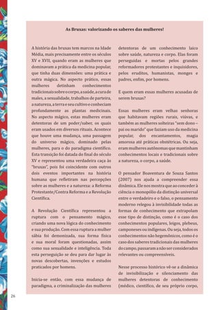 26
A história das bruxas tem marcos na Idade
Média, mais precisamente entre os séculos
XV e XVII, quando eram as mulheres que
dominavam a prática da medicina popular,
que tinha duas dimensões: uma prática e
outra mágica. No aspecto prático, essas
mulheres detinham conhecimentos
tradicionaissobreocorpo,asaúde,acurade
males, a sexualidade, trabalhos de parteira,
anatureza,aterraeseucultivoeconheciam
profundamente as plantas medicinais.
No aspecto mágico, estas mulheres eram
detentoras de um poder/saber, os quais
eram usados em diversos rituais. Acontece
que houve uma mudança, uma passagem
do universo mágico, dominado pelas
mulheres, para o do paradigma científico.
Esta transição foi datada do final do século
XV e representou uma verdadeira caça às
“bruxas”, pois foi coincidente com outros
dois eventos importantes na história
humana que refletiram nas percepções
sobre as mulheres e a natureza: a Reforma
Protestante/Contra Reforma e a Revolução
Científica.
A Revolução Científica representou a
ruptura com o pensamento mágico,
criando uma nova lógica do conhecimento
e sua produção. Com essa ruptura a mulher
sábia foi demonizada, sua forma física
e sua moral foram questionadas, assim
como sua sexualidade e inteligência. Toda
esta perseguição se deu para dar lugar às
novas descobertas, invenções e estudos
praticados por homens.
Inicia-se então, com essa mudança de
paradigma, a criminalização das mulheres
detentoras de um conhecimento laico
sobre saúde, natureza e corpo. Elas foram
perseguidas e mortas pelos grandes
reformadores protestantes e inquisidores,
pelos eruditos, humanistas, monges e
padres, enfim, por homens.
E quem eram essas mulheres acusadas de
serem bruxas?
Essas mulheres eram velhas senhoras
que habitavam regiões rurais, viúvas, e
também as mulheres solteiras “sem dono –
pai ou marido” que faziam uso da medicina
popular, dos encantamentos, magia
amorosa até práticas obstétricas. Ou seja,
erammulheresautônomasquemantinham
conhecimentos locais e tradicionais sobre
a natureza, o corpo, a saúde.
O pensador Boaventura de Souza Santos
(2007) nos ajuda a compreender essa
dinâmica.Elenosmostraqueaoconcederà
ciência o monopólio da distinção universal
entre o verdadeiro e o falso, o pensamento
moderno relegou à invisibilidade todas as
formas de conhecimento que extrapolam
esse tipo de distinção, como é o caso dos
conhecimentos populares, leigos, plebeus,
camponeses ou indígenas. Ou seja, todos os
conhecimentos não hegemônicos, como é o
caso dos saberes tradicionais das mulheres
docampo,passaramanãoserconsiderados
relevantes ou compreensíveis.
Nesse processo histórico vê-se a dinâmica
de invisibilização e silenciamento das
mulheres detentoras de conhecimento
(médico, científico, de seu próprio corpo,
As Bruxas: valorizando os saberes das mulheres!
 