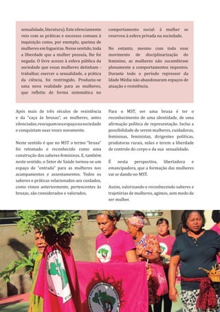 27
Após mais de três séculos de resistência
e da “caça às bruxas”, as mulheres, antes
silenciadas,reocupamseuespaçonasociedade
e conquistam suas vozes novamente.
Neste sentido é que no MST o termo “bruxa”
foi retomado e reconhecido como uma
construção dos saberes femininos. E, também
neste sentido, o Setor de Saúde tornou-se um
espaço de “entrada” para as mulheres nos
acampamentos e assentamentos. Todos os
saberes e práticas relacionados aos cuidados,
como vimos anteriormente, pertencentes às
bruxas, são considerados e valorados.
sexualidade,literatura).Estesilenciamento
veio com as práticas e excessos comuns à
inquisição como, por exemplo, queima de
mulheresemfogueiras.Nessesentido,toda
a liberdade que a mulher possuía, lhe foi
negada. O livre acesso à esfera pública da
sociedade que essas mulheres detinham -
trabalhar, exercer a sexualidade, a prática
da ciência, foi restringido. Produziu-se
uma nova realidade para as mulheres,
que refletiu de forma sistemática no
comportamento social: à mulher se
reservou à esfera privada na sociedade.
No entanto, mesmo com todo esse
movimento de disciplinarização do
feminino, as mulheres não sucumbiram
plenamente a comportamentos impostos.
Durante todo o período repressor da
Idade Média não abandonaram espaços de
atuação e resistência.
Para o MST, ser uma bruxa é ter o
reconhecimento de uma identidade, de uma
afirmação política de representação. Inclui a
possibilidade de serem mulheres, cuidadoras,
femininas, feministas, dirigentes políticas,
produtoras rurais, mães e terem a liberdade
de controle do corpo e da sua sexualidade.
É nesta perspectiva, libertadora e
emancipadora, que a formação das mulheres
vai se dando no MST.
Assim, valorizando e reconhecendo saberes e
trajetórias de mulheres, agimos, sem medo de
ser mulher.
 