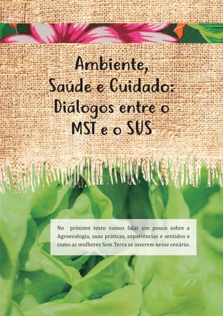 29
Ambiente,
Saúde e Cuidado:
Diálogos entre o
MST e o SUS
No próximo texto vamos falar um pouco sobre a
Agroecologia, suas práticas, experiências e sentidos e
como as mulheres Sem Terra se inserem nesse cenário.
 