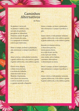 30
Se plantar o arroz ali,
se plantar o milho a cula,
um jeito de produzir,
pra gente se alimentar.
Primeiro cantar do galo,
já se levanta da cama,
e o camponês se mistura
a terra que tanto ama.
Amar o campo, ao fazer a plantação,
não envenenar o campo é purificar o
pão.
Amar a terra, e nela plantar semente,
a gente cultiva ela, e ela cultiva a gente.
A gente cultiva ela, e ela cultiva a gente.
Choro virou alegria,
a fome virou fartura,
e na festa da colheita,
viola em noite de lua.
Mutirão é harmonia,
com cheiro de natureza,
o sol se esconde na serra
e a gente ascende a fogueira.
Amar o campo, ao fazer a plantação,
não envenenar o campo é purificar o
pão.
Amar a terra, e nela plantar semente,
a gente cultiva ela, e ela cultiva a gente.
A gente cultiva ela, e ela cultiva a gente.
Quando se venena a terra,
a chuva leva pro rio,
nossa poesia chora,
se a vida tá por um fio,
e ela é pra ser vivida,
com sonho, arte e beleza,
caminhos alternativos
e alimentação na mesa.
Amar o campo, ao fazer a plantação,
não envenenar o campo é purificar o
pão.
Amar a terra, e nela plantar semente,
a gente cultiva ela, e ela cultiva a gente.
A gente cultiva ela, e ela cultiva a gente.
Caminhos
Alternativos
Zé Pinto
 