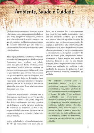 31
Ambiente, Saúde e Cuidado
Desde muito tempo os seres humanos têm se
relacionado com a natureza como se ela fosse
uma fonte inesgotável de recursos, como se
nunca fossem acabar. O mundo capitalista em
que vivemos nos molda como uma sociedade
de consumo irracional que não pensa nas
consequências futuras quando busca o bem-
estar imediato.
Nessalógica,osbensdanaturezasãoretirados
e transformados em produtos de vários jeitos.
Compramos esses produtos sem refletir
como foi o processo de sua produção, desde
a retirada da matéria prima da natureza, até
ele ficar pronto para comercialização. É como
se ignorássemos que, em todo esse processo,
são gerados resíduos, que são devolvidos para
o meio ambiente de forma destruidora e que
existe uma exploração enorme de recursos
naturais, que um dia acabarão se a sociedade
não mudar seu modo de se relacionar com a
natureza e seus bens.
Precisamos urgentemente entender que a
natureza não existe para nos servir, que não
somos seus donos e sim parte integrante
dela. Tudo o que fizermos a ela, seja cuidando
ou destruindo, se volta para nós em forma
de benefícios ou malefícios. E isso é uma
responsabilidade que temos de assumir e um
compromisso com o presente e futuro das
nossas crianças.
Muitos trabalhadores e trabalhadoras rurais
do MST já entenderam bem esse jeito de
lidar com a natureza. Eles já compreendem
que para termos saúde, precisamos viver
em um ambiente saudável, que a saúde
das pessoas não está separada da saúde do
ambiente e que, por isso, devemos cuidar do
espaço do qual somos uma importante parte
integrante. Então, antes de produzir qualquer
alimento, procuram primeiro entender como
a natureza funciona. Resgatam os saberes de
seus ancestrais para compreender melhor.
Aprendem e ficam atentos aos sinais da
natureza. Escutam o que ela diz. Pedem
licença e junto a ela produzem o seu sustento.
Sabem que cuidando do ambiente estão
cuidando das pessoas, dos próximos. E que
produzir alimento saudável é uma forma de
cuidado.
Um ambiente saudável, para o
pesquisador Affonso (2015), é um
conjunto de elementos e condições que
possibilitam a vida, sendo um bem de
uso comum e direito de todas as pessoas
e formas de vida. É um ambiente
equilibrado, que proporciona a
manutenção da vida, por meio do acesso
à alimentação, moradia, saneamento,
ambiente, trabalho, renda, educação,
transporte, lazer, atividade física e o
acesso aos bens e serviços essenciais.
A preservação do meio ambiente, seja
ele doméstico, coletivo ou do trabalho,
é essencial para a qualidade de vida do
cidadão.
 