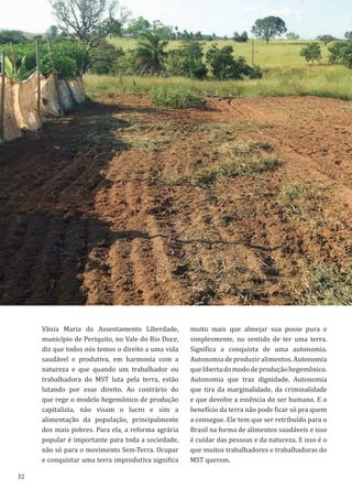 32
Vânia Maria do Assentamento Liberdade,
município de Periquito, no Vale do Rio Doce,
diz que todos nós temos o direito a uma vida
saudável e produtiva, em harmonia com a
natureza e que quando um trabalhador ou
trabalhadora do MST luta pela terra, estão
lutando por esse direito. Ao contrário do
que rege o modelo hegemônico de produção
capitalista, não visam o lucro e sim a
alimentação da população, principalmente
dos mais pobres. Para ela, a reforma agrária
popular é importante para toda a sociedade,
não só para o movimento Sem-Terra. Ocupar
e conquistar uma terra improdutiva significa
muito mais que almejar sua posse pura e
simplesmente, no sentido de ter uma terra.
Significa a conquista de uma autonomia.
Autonomia de produzir alimentos. Autonomia
quelibertadomododeproduçãohegemônico.
Autonomia que traz dignidade. Autonomia
que tira da marginalidade, da criminalidade
e que devolve a essência do ser humano. E o
benefício da terra não pode ficar só pra quem
a consegue. Ele tem que ser retribuído para o
Brasil na forma de alimentos saudáveis e isso
é cuidar das pessoas e da natureza. E isso é o
que muitos trabalhadores e trabalhadoras do
MST querem.
 