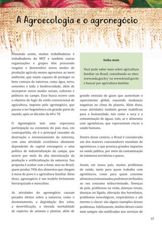 33
A Agroecologia e o agronegócio
Pensando assim, muitas trabalhadoras e
trabalhadores do MST e também outras
organizações e grupos têm procurado
resgatar e desenvolver novos modos de
produção agrícola menos agressivos ao meio
ambiente, que sejam capazes de proteger os
bens comuns da natureza, como água, terra,
sementes e toda a biodiversidade, além de
incorporar novos modos sociais, culturais e
políticos no campo. Essa busca ocorre com
o objetivo de fugir do estilo convencional de
agricultura, imposta pelo agronegócio, que
passou a ser hegemônico em grande parte do
mundo, após as décadas de 60 e 70.
O Agronegócio tem uma expressiva
participação na economia do país mas, em
contrapartida, ele é o principal causador da
destruição e envenenamento da natureza,
com uma atividade econômica altamente
dependente do capital estrangeiro e uma
política de industrialização do campo, que
ocorre por meio da alta mecanização da
produção e artificialização da natureza. Sua
proposta é acabar com a fome, mas no Brasil,
quem produz 70% dos alimentos que chegam
à mesa do povo é a agricultura familiar. Além
disso, agronegócio é um modelo fortemente
hierarquizado e masculino.
As atividades do agronegócio causam
pesados efeitos sobre a natureza, como o
desmatamento, a degradação dos solos,
a desertificação, a elevada mortalidade
de espécies de animais e plantas, além de
grande emissão de gases que aumentam o
aquecimento global, causando mudanças
negativas no clima do planeta. Além disso,
essas atividades também geram malefícios
para a humanidade, tais como a seca e a
contaminação de águas, solo, ar e alimentos
com agrotóxicos, que representam riscos à
saúde humana.
Dentro desse cenário, o Brasil é considerado
um dos maiores consumidores mundiais de
agrotóxicos, o que provoca grandes impactos
na saúde pública, por meio da contaminação
de inúmeros territórios e povos.
Assim, em nosso país, muitos problemas
de saúde, tanto para quem trabalha com
agrotóxicos, como para quem consome
alimentoscontaminados,podemseratribuídos
ao seu consumo indiscriminado. Doenças
de pele, problemas na visão, doenças renais,
doenças no fígado, alteração dos hormônios,
problemas neurológicos, respiratórios e até
mesmo o câncer são alguns exemplos desses
problemas. Infelizmente, muitos desses casos
nem sempre são notificados nos serviços de
Saiba mais
Você pode saber mais sobre agricultura
familiar no Brasil, consultando os sites:
www.mda.gov.br/ ou www.brasil.gov.br
e buscar por agricultura familiar.
 