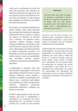 34
saúde, pois os profissionais de saúde não
estão bem preparados para identificar os
efeitos das intoxicações por agrotóxicos. Sem
essa relação causal, fica mais difícil em se ter
uma ideia dos impactos na saúde causados
pelos agrotóxicos e estabelecer uma política
de controle mais eficiente.
Em resposta a esse modelo de produção, nas
últimas décadas, foram sendo retomadas
formasdeagriculturatradicionaleresgatados
conhecimentos sobre a natureza e o manejo
das culturas de alimentos em harmonia
com o ambiente, com diferentes nomes:
agricultura orgânica, biológica, natural,
ecológica, biodinâmica, permacultura, entre
outras. Diante da junção de tantos conceitos
nasce a Agroecologia, uma prática alternativa
ao modelo convencional, passando a ser
defendida como forma de proteção dos bens
naturais comuns e como uma possibilidade
para desenvolver sistemas agrícolas
sustentáveis, relacionando sustentabilidade e
agricultura.
A Agroecologia se apresenta como uma
forte oposição ao agronegócio. O movimento
agroecológico no Brasil luta contra os graves
impactos ambientais, sociais, culturais e
econômicos originados do agronegócio. Nos
últimos anos, o movimento agroecológico
tem aumentado suas ações com agricultores
familiares, campesinos, extrativistas,
comunidades tradicionais e indígenas, que
formam as suas bases.
No MST, a Agroecologia tem sido uma forte
bandeira, pois para os trabalhadores e
trabalhadoras do movimento Sem Terra,
Agroecologia não é só produzir de forma
saudável, mas é cuidar do meio ambiente
em que se vive, da terra, da água; é ter
soberania sobre as sementes; é valorizar os
conhecimentos tradicionais; é trazer outro
modelo de produção que leve alimentos
saudáveis para toda a população.
A Agroecologia tem crescido frente ao avanço
do agronegócio, e se apresentado como uma
oportunidade de superação desse modelo
predatório, que causa males à saúde das
pessoas e à natureza. Contudo, ainda não
possui grande alcance, frente à entrada
que o agronegócio tem nos grandes meios
de comunicação, no mercado, nas escolas
e universidades e pelo Estado. Por isso a
importância das organizações, dos grupos
nas universidades, das articulações, dos
movimentos sociais do campo, levantarem
essa bandeira em diálogo e construção com a
sociedade.
Saiba mais
Você pode saber mais sobre os perigos
do agrotóxico, consultando o Dossiê
da Abrasco “Impactos dos agrotóxicos
na Saúde”. Fale com uma pessoa
responsável pelo Setor Saúde da sua
região, sobre a disponibilização do
documento para a leitura.
 