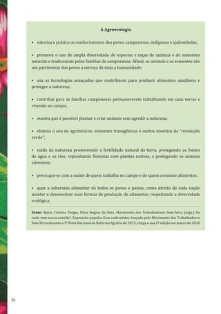 36
A Agroecologia
•	 valoriza e prática os conhecimentos dos povos camponeses, indígenas e quilombolas;
•	 promove o uso de ampla diversidade de especies e raças de animais e de sementes
naturais e tradicionais pelas famílias de camponesas. Afinal, os animais e as sementes são
um patrimônio dos povos a serviço de toda a humanidade;
•	 usa as tecnologias avançadas que contribuem para produzir alimentos saudáveis e
proteger a natureza;
•	 contribui para as famílias camponesas permanecerem trabalhando em suas terras e
vivendo no campo;
•	 mostra que é possível plantar e criar animais sem agredir a natureza;
•	 elimina o uso de agrotóxicos, sementes transgênicas e outros inventos da “revolução
verde”;
•	 cuida da natureza promovendo a fertilidade natural da terra, protegendo as fontes
de água e os rios, replantando florestas com plantas nativas, e protegendo os animais
silvestres;
•	 preocupa-se com a saúde de quem trabalha no campo e de quem consome alimentos;
•	 quer a soberania alimentar de todos os povos e países, como direito de cada nação
manter e desenvolver suas formas de produção de alimentos, respeitando a diversidade
ecológica;
Fonte: Maria Cristina Vargas, Nívia Regina da Silva, Movimento dos Trabalhadores Sem-Terra (orgs.) De
onde vem nossa comida?. Expressão popular. Esse caderninho, lançado pelo Movimento dos Trabalhadores
Sem-Terra durante a 1ª Feira Nacional da Reforma Agrária de 2015, chega a sua 2ª edição em março de 2016
 