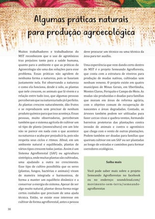 38
Algumas práticas naturais
para produção agroecológica
Muitos trabalhadores e trabalhadoras do
MST reconhecem que o uso de agrotóxicos
traz prejuízos tanto para a saúde humana,
quanto para o ambiente e que as práticas da
Agroecologia são uma das soluções para esse
problema. Essas práticas não agridem de
nenhuma forma a natureza, pois se baseiam
justamente nela. Foi observando a natureza
e como ela funciona, desde o solo, as plantas
que nele crescem, os animais que lá vivem e a
relação entre tudo isso, que algumas pessoas
perceberamquenanaturezatudojáéperfeito.
As plantas crescem naturalmente, dão frutos
e se reproduzem sem precisar de nenhum
produtoquímicoparaqueissoaconteça.Essas
pessoas, muito observadoras, perceberam
também que o sistema agrícola de cultivar um
só tipo de planta (monocultura) em um lote
não se parece em nada com o que acontece
na natureza e acaba por prejudicá-la, pois não
respeita seus ciclos e ritmos. Afinal, em um
ambiente natural e equilibrado, plantas de
vários tipos crescem todas juntas. Assim é um
Sistema Agroflorestal (SAF) ou agricultura
sintrópica,ondemuitasplantassãocultivadas,
uma ajudando a outra no crescimento.
Esse tipo de cultivo possibilita que os seres
(plantas, fungos, bactérias e animais) vivam
de maneira integrada e harmoniosa, de
forma a manter um equilíbrio dinâmico e a
conservar a energia do sistema. Apesar de ser
algo muito natural, plantar dessa forma exige
certos cuidados que precisam de uma ajuda
técnica. Então, se existe esse interesse em
cultivar de forma agroflorestal, antes a pessoa
deve procurar um técnico ou uma técnica da
área para ter auxílio.
Uma experiência que vem dando certo dentro
do MST é o projeto Semeando Agrofloresta,
que conta com a estrutura de viveiros para
produção de mudas nativas, cultivadas sem
nenhum veneno. O projeto existe em quatro
municípios de Minas Gerais, em Uberlândia,
Montes Claros, Periquito e Campo do Meio. As
mudas são produzidas e doadas para famílias
que moram em áreas de reforma agrária,
com o objetivo comum de recuperação de
nascentes e áreas degradadas. Contudo, as
árvores também podem ser utilizadas para
fazer cercas vivas e quebra-ventos, formando
barreiras protetoras das plantações contra
invasão de animais e contra o agrotóxico
que chega com o vento de outras plantações.
Podem também ser doadas para famílias que
queiram cultivar em um SAF ou ser plantadas
ao longo de estradas e caminhos para formar
corredores ecológicos.
Saiba mais
Você pode saber mais sobre o projeto
Semeando Agroflorestas no facebook
ou no endereço: soundcloud.com/
movimento-sem-terra/semeando-
agroflorestas
 