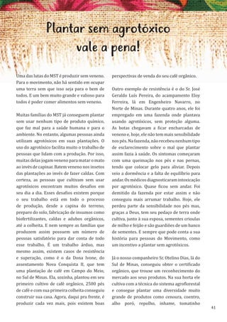 41
Plantar sem agrotóxico
vale a pena!
Uma das lutas do MST é produzir sem veneno.
Para o movimento, não há sentido em ocupar
uma terra sem que isso seja para o bem de
todos. E um bem muito grande e valioso para
todos é poder comer alimentos sem veneno.
Muitas famílias do MST já conseguem plantar
sem usar nenhum tipo de produto químico,
que faz mal para a saúde humana e para o
ambiente. No entanto, algumas pessoas ainda
utilizam agrotóxicos em suas plantações. O
uso do agrotóxico facilita muito o trabalho de
pessoas que lidam com a produção. Por isso,
muitas delas jogam veneno para matar o mato
ao invés de capinar. Batem veneno nos insetos
das plantações ao invés de fazer caldas. Com
certeza, as pessoas que cultivam sem usar
agrotóxicos encontram muitos desafios em
seu dia a dia. Esses desafios existem porque
o seu trabalho está em todo o processo
de produção, desde a capina do terreno,
preparo do solo, fabricação de insumos como
biofertilizantes, caldas e adubos orgânicos,
até a colheita. E nem sempre as famílias que
produzem assim possuem um número de
pessoas satisfatório para dar conta de todo
esse trabalho. É um trabalho árduo, mas
mesmo assim, existem casos de resistência
e superação, como é o da Dona Ivone, do
assentamento Nova Conquista II, que tem
uma plantação de café em Campo do Meio,
no Sul de Minas. Ela, sozinha, plantou em seu
primeiro cultivo de café orgânico, 2500 pés
de café e com sua primeira colheita conseguiu
construir sua casa. Agora, daqui pra frente, é
produzir cada vez mais, pois existem boas
perspectivas de venda do seu café orgânico.
Outro exemplo de resistência é o do Sr. José
Geraldo Luís Pereira, do acampamento Eloy
Ferreira, lá em Engenheiro Navarro, no
Norte de Minas. Durante quatro anos, ele foi
empregado em uma fazenda onde plantava
usando agrotóxicos, sem proteção alguma.
As botas chegavam a ficar encharcadas de
veneno e, hoje, ele não tem mais sensibilidade
nos pés. Na fazenda, não recebeu nenhum tipo
de esclarecimento sobre o mal que plantar
assim fazia à saúde. Os sintomas começaram
com uma queimação nos pés e nas pernas,
tendo que colocar gelo para aliviar. Depois
veio a dormência e a falta de equilíbrio para
andar.Osmédicosdiagnosticaramintoxicação
por agrotóxico. Quase ficou sem andar. Foi
demitido da fazenda por estar assim e não
conseguiu mais arrumar trabalho. Hoje, ele
perdeu parte da sensibilidade nos pés mas,
graças a Deus, tem seu pedaço de terra onde
cultiva, junto à sua esposa, sementes crioulas
de milho e feijão e são guardiões de um banco
de sementes. E sempre que pode conta a sua
história para pessoas do Movimento, como
um incentivo a plantar sem agrotóxicos.
Já o nosso companheiro Sr. Otelino Dias, lá do
Sul de Minas, conseguiu obter o certificado
orgânico, que trouxe um reconhecimento do
mercado aos seus produtos. Na sua horta ele
cultiva com a técnica do sistema agroflorestal
e consegue plantar uma diversidade muito
grande de produtos como cenoura, coentro,
alho poró, repolho, inhame, tomatinho
 