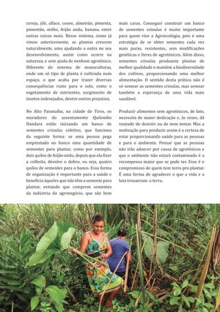 42
cereja, jiló, alface, couve, almeirão, pimenta,
pimentão, milho, feijão andu, banana, entre
outras coisas mais. Nesse sistema, como já
vimos anteriormente, as plantas crescem
naturalmente, uma ajudando a outra no seu
desenvolvimento, assim como ocorre na
natureza, e sem ajuda de nenhum agrotóxico.
Diferente do sistema de monoculturas,
onde um só tipo de planta é cultivada num
espaço, o que acaba por trazer diversas
consequências ruins para o solo, como o
esgotamento de nutrientes, surgimento de
insetos indesejados, dentre outros prejuízos.
No Alto Paranaíba, na cidade de Tiros, os
moradores do assentamento Quilombo
Dandara estão iniciando um banco de
sementes crioulas coletivo, que funciona
da seguinte forma: se uma pessoa pega
emprestado no banco uma quantidade de
sementes para plantar, como por exemplo,
dois quilos de feijão andu, depois que ela fizer
a colheita, devolve o dobro, ou seja, quatro
quilos de sementes para o banco. Essa forma
de organização é importante para a saúde e
beneficia àqueles que não têm a semente para
plantar, evitando que comprem sementes
da indústria do agronegócio, que são bem
mais caras. Conseguir construir um banco
de sementes crioulas é muito importante
para quem vive a Agroecologia, pois é uma
estratégia de se obter sementes cada vez
mais puras, resistentes, sem modificações
genéticas e livres de agrotóxicos. Além disso,
sementes crioulas produzem plantas de
melhor qualidade e mantém a biodiversidade
dos cultivos, proporcionando uma melhor
alimentação. O sentido desta prática não é
só semear as sementes crioulas, mas semear
também a esperança de uma vida mais
saudável.
Produzir alimentos sem agrotóxicos, de fato,
necessita de maior dedicação e, às vezes, dá
vontade de desistir ou de nem tentar. Mas a
motivação para produzir assim é a certeza de
estar proporcionando saúde para as pessoas
e para o ambiente. Pensar que as pessoas
não irão adoecer por causa de agrotóxicos e
que o ambiente não estará contaminado é a
recompensa maior que se pode ter. Esse é o
compromisso de quem tem terra pra plantar.
É uma forma de agradecer o que a vida e a
luta trouxeram: a terra.
 