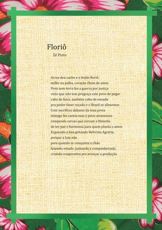 44
Arroz deu cacho e o feijão floriô,
milho na palha, coração cheio de amor.
Povo sem terra fez a guerra por justiça
visto que não tem preguiça este povo de pegar
cabo de foice, também cabo de enxada
pra poder fazer roçado e o Brasil se alimentar.
Com sacrifício debaixo da lona preta
inimigo fez careta mas o povo atravessou
rompendo cercas que cercam a filosofia
de ter paz e harmonia para quem planta o amor.
Erguendo a fala gritando Reforma Agrária,
porque a luta não
para quando se conquista o chão
fazendo estudo, juntando a companheirada
criando cooperativa pra avançar a produção.
Floriô
Zé Pinto
 
