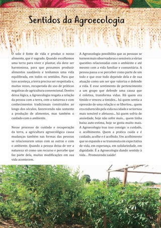 45
Sentidos da Agroecologia
O solo é fonte de vida e produz o nosso
alimento, que é sagrado. Quando escolhemos
uma terra para viver e plantar, ela deve ser
harmoniosa, para que possamos produzir
alimentos saudáveis e tenhamos uma vida
equilibrada, em todos os sentidos. Para que
isso aconteça, a terra precisa ser respeitada e,
muitas vezes, recuperada do uso de práticas
negativas de agricultura convencional. Dentro
dessa lógica, a Agroecologia resgata a relação
da pessoa com a terra, com a natureza e com
conhecimentos tradicionais construídos ao
longo dos séculos, favorecendo não somente
a produção de alimentos, mas também o
cuidado com o ambiente.
Nesse processo de cuidado e recuperação
da terra, a agricultura agroecológica causa
mudanças também nas formas das pessoas
se relacionarem umas com as outras e com
o ambiente. Quando a pessoa deixa de ver a
natureza só como um recurso e percebe que
faz parte dela, muitas modificações em sua
vida acontecem.
A Agroecologia possibilita que as pessoas se
tornemmaisobservadorasesensíveisavárias
questões relacionadas com o ambiente e até
mesmo com a vida familiar e comunitária. A
pessoa passa a se perceber como parte de um
todo e que esse todo depende dela e de sua
atuação como um ser que valoriza e defende
a vida. E esse sentimento de pertencimento
a um grupo que defende uma causa que
é coletiva, transforma vidas. Há quem era
tímido e venceu a timidez... há quem sentia a
opressão de uma relação e se libertou... quem
era endurecido pela vida na cidade e se tornou
mais sensível e afetuoso... há quem sofria de
ansiedade, hoje não sofre mais... quem tinha
baixa auto-estima, hoje se gosta muito mais.
A Agroecologia traz isso consigo: o cuidado,
o acolhimento. Quem a pratica cuida e é
cuidado, acolhe e é acolhido. Um acolhimento
que se expande e se transmuta em expectativa
de vida, em esperança, em solidariedade, em
dignidade. É a Agroecologia dando sentido à
vida… Promovendo saúde!
45
 