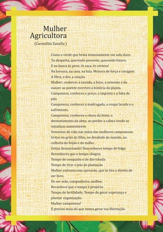 46
Mulher
Agricultora
(Carmelita Zanella )
Como o verde que brota teimosamente em solo duro.
Tu desperta, querendo presente, querendo futuro.
E na busca és povo, és raça, és certeza!
Na lavoura, na casa, na luta. Mistura de força e coragem
A fibra, a dor, a canção.
Mulher: conheces a enxada, a foice, a semente e do
nascer ao poente escreves a história da planta.
Camponesa, conheces o preço, o imposto e a falta de
pão.
Camponesa, conheces a madrugada, a roupa lavada e o
sofrimento.
Camponesa, conheces o choro da fome, o
desmatamento da alma, ao perder a calma vendo as
injustiças aumentarem.
Sementes de vida nas mãos das mulheres camponesas
Gritas no grito do filho, no desabafo do marido, na
colheita do feijão e do milho.
Gritas denunciando! Desconheces tempo de folga.
Reconheces que o tempo chegou.
Tempo de conquista e de derrubada
Tempo de tirar o joio de plantação
Mulher enfrenta esta opressão, que te tira o direito de
ser livre.
De ser mãe, companheira, mulher.
Reconhece que o tempo é propício.
Tempo de fertilidade, Tempo de gerar esperança e
plantar organização.
Mulher camponesa!
É preciso mais do que nunca gerar tua libertação.
 