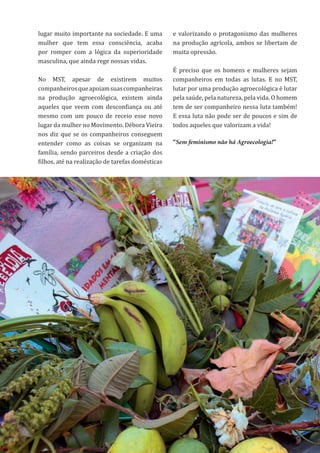 48
lugar muito importante na sociedade. E uma
mulher que tem essa consciência, acaba
por romper com a lógica da superioridade
masculina, que ainda rege nossas vidas.
No MST, apesar de existirem muitos
companheirosqueapoiamsuascompanheiras
na produção agroecológica, existem ainda
aqueles que veem com desconfiança ou até
mesmo com um pouco de receio esse novo
lugar da mulher no Movimento. Débora Vieira
nos diz que se os companheiros conseguem
entender como as coisas se organizam na
família, sendo parceiros desde a criação dos
filhos, até na realização de tarefas domésticas
e valorizando o protagonismo das mulheres
na produção agrícola, ambos se libertam de
muita opressão.
É preciso que os homens e mulheres sejam
companheiros em todas as lutas. E no MST,
lutar por uma produção agroecológica é lutar
pela saúde, pela natureza, pela vida. O homem
tem de ser companheiro nessa luta também!
E essa luta não pode ser de poucos e sim de
todos aqueles que valorizam a vida!
“Sem feminismo não há Agroecologia!”
 