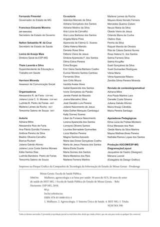 Fernando Pimentel
Governador do Estado de MG
Francisco Eduardo Moreira
(em exercício)
Secretário de Estado de Governo
Nalton Sebastião M. da Cruz
Secretário de Estado de Saúde
Lenira de Araújo Maia
Diretora Geral da ESP-MG
Thais Lacerda e Silva
Superintendente de Educação e
Trabalho em Saúde
Harrison Miranda
Assessor de Comunicação Social
Organizadoras
Alessandra R. de Faria - ESP-MG
Juliana Lúcia C. S. Moraes - ESP-MG
Ludmila B. Pedro de Farias - MST
Marlene Lemes da Rocha - MST
Terezinha Sabino de Souza - MST
Autoria
Adriana Mitre
Alessandra Rios de Faria
Ana Flávia Quintão Fonseca
Antônia Pereira da Silva
Beatriz Oliveira Carvalho
Bianca Ruckert
Juliana Galvão Afonso
Juliana Lúcia Costa Santos Moraes
Kátia Santos Dias
Ludmila Bandeira Pedro de Farias
Terezinha Sabino de Souza
Todos os direitos resevardos. É permitida a reprodução parcial ou total desta obra, desde que citada a fonte e que não seja para venda ou qualquer fim comercial.
Impresso no Parque Gráfico da Companhia de Tecnologia da Informação do Estado de Minas Gerais - Prodemge
Minas Gerais. Escola de Saúde Pública.
M663m Mulheres, agroecologia e as lutas por saúde: 30 anos do SUS, 20 anos do setor
de saúde do MST-MG. / Escola de Saúde Pública do Estado de Minas Gerais. - Belo
Horizonte: ESP-MG, 2018.
80 p.
Inclui referências.
ISBN: 978-85-8408-014-4
1. Mulheres. 2. Agroecologia. 3. Sistema Único de Saúde. 4. MST-MG. I. Título.
NLM WA 390
Co-autoria
Adenilza Marcelo da Silva
Adriana Gonçalves dos Santos
Adriana Medino da Silva
Ana Lúcia de Carvalho
Ana Luiza Barbosa dos Santos
Angela Maria Pires
Aparecida de Fátima G. Soares
Clélia Helena Marioto
Daniete Rosa Silva
Débora Vieira de Jesus
Dinézia Aparecida F. dos Santos
Dilma Edina Pereira
Edna Borges
Enir Vieira Santa Bárbara Coelho
Eunice Moreira Santos Cardoso
Fernanda Silva
Iara Cirilo Moura
Iracilda Avelar Alves
Isabel Aparecida dos Santos
Ivone Gonçalves da Paixão
Janete Parteli de Macedo
Joana Marcelino Silva
José Geraldo Luís Pereira
Juliane Nascimento de Jesus
Kátia Esther Marques Cambiagui
Kelly Gomes Soares
Lilian da Fonseca Nascimento
Lorena Aparecida dos Santos
Lorrayne Oliveira Santos
Lourdes Bernadete Guimarães
Lúcia Martins Pereira
Magna Santos Azevedo
Maria das Dores Gonçalves Coelho
Maria de Jesus Pessoa dos Santos
Maria Eloita Duarte
Maria Gomes dos Santos
Maria Medeiros dos Reis
Marlene Ferreira Martins
Marlene Lemes da Rocha
Mayara Alves Nonato Ferreira
Mercedes Queiroz Zuliani
Neuza Maria da Silva
Obede Vieira de Jesus
Orlanda Maria da Cunha
Otelino Dias
Penha da Silva
Raquel Wanda de Oliveira
Rita de Cássia Santos Nunes
Rosa Helena G. dos Santos
Selma Ferreira Silva
Selma Knupﬀer
Sueli Gonçalves da Silva
Sueli Guimarães Rodrigues
Vânia Maria
Vilma Aparecida Ribeiro
Zenilda Sônia Pereira Miranda
Revisão de conteúdo/gramatical
Adriana Mitre
Ana Paula Martins Lara
Danielle Costa Silveira
Juliana Galvão Afonso
Maíra Araújo Cândida
Maíra Pereira Santiago
Apoiadoras Pedagógicas
Elma Lúcia de Freitas Monteiro
Erica Menezes dos Reis
Gleide Maria da Silva Martins
Maysa Mathias Alves Pereira
Nathália Ramos Lopes dos Santos
Produção ASCOM/ESP-MG
Diagramação/Layout
Jacqueline de Castro (Designer)
Mariana Leonel
(Estagiária de Design Gráﬁco)
 