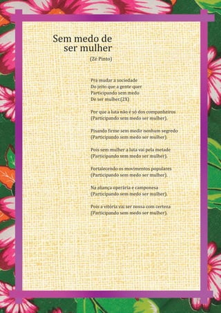 50
Pra mudar a sociedade
Do jeito que a gente quer
Participando sem medo
De ser mulher.(2X)
Por que a luta não é só dos companheiros
(Participando sem medo ser mulher).
Pisando firme sem medir nenhum segredo
(Participando sem medo ser mulher).
Pois sem mulher a luta vai pela metade
(Participando sem medo ser mulher).
Fortalecendo os movimentos populares
(Participando sem medo ser mulher).
Na aliança operária e camponesa
(Participando sem medo ser mulher).
Pois a vitória vai ser nossa com certeza
(Participando sem medo ser mulher).
Sem medo de
ser mulher
(Zé Pinto)
 