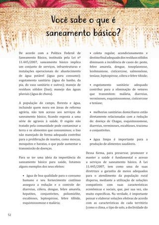 52
Você sabe o que é
saneamento básico?
De acordo com a Política Federal de
Saneamento Básico, instituida pela Lei nº
11.445/2007, saneamento básico implica
um conjunto de serviços, infraestruturas e
instalações operacionais de: abastecimento
de água potável (água para consumo);
esgotamento sanitário (água do banho, da
pia, do vaso sanitário e outros); manejo de
resíduos sólidos (lixo); manejo das águas
pluviais (água de chuva).
A população do campo, floresta e água,
incluindo quem mora em áreas de reforma
agrária, não tem acesso aos serviços de
saneamento básico, ficando exposta a uma
série de agravos à saúde. O esgoto não
tratado pela comunidade pode contaminar a
terra e os alimentos que consumimos; o lixo
não manejado de forma adequada contribui
para a proliferação de insetos, como moscas,
mosquitos e baratas, o que pode aumentar a
transmissão de doenças.
Para se ter uma ideia da importância do
saneamento básico para saúde, listamos
alguns exemplos dos seus efeitos:
• água de boa qualidade para o consumo
humano e seu fornecimento contínuo
assegura a redução e o controle de:
diarreias, cólera, dengue, febre amarela,
hepatites, conjuntivites, poliomielite,
escabioses, leptospirose, febre tifóide,
esquistossomose e malária;
• coleta regular, acondicionamento e
destinofinaladequadodosresíduossólidos
diminuem a incidência de casos de: peste,
febre amarela, dengue, toxoplasmose,
leishmaniose, cisticercose, salmonelose,
teníase, leptospirose, cólera e febre tifoide;
• esgotamento sanitário adequado
contribui para a eliminação de vetores
que transmitem: malária, diarreias,
verminoses, esquistossomose, cisticercose
e teníase;
• melhorias sanitárias domiciliares estão
diretamente relacionadas com a redução
de: doença de Chagas, esquistossomose,
diarreias, verminoses, escabioses, tracoma
e conjuntivites.
• água limpa é importante para a
produção de alimentos saudáveis.
Dessa forma, para preservar, promover e
manter a saúde é fundamental o acesso
a serviços de saneamento básico. A Lei
11.445/2007, tem como uma de suas
diretrizes a garantia de meios adequados
para o atendimento da população rural
dispersa, mediante a utilização de soluções
compatíveis com suas características
econômicas e sociais, que, por sua vez, são
muito específicas. Na verdade, é importante
pensar e elaborar soluções efetivas de acordo
com as características de cada território
(como o clima, o tipo de solo, a declividade do
 
