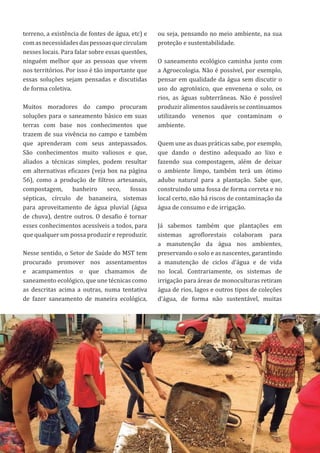 53
terreno, a existência de fontes de água, etc) e
comasnecessidadesdaspessoasquecirculam
nesses locais. Para falar sobre essas questões,
ninguém melhor que as pessoas que vivem
nos territórios. Por isso é tão importante que
essas soluções sejam pensadas e discutidas
de forma coletiva.
Muitos moradores do campo procuram
soluções para o saneamento básico em suas
terras com base nos conhecimentos que
trazem de sua vivência no campo e também
que aprenderam com seus antepassados.
São conhecimentos muito valiosos e que,
aliados a técnicas simples, podem resultar
em alternativas eficazes (veja box na página
56), como a produção de filtros artesanais,
compostagem, banheiro seco, fossas
sépticas, círculo de bananeira, sistemas
para aproveitamento de água pluvial (água
de chuva), dentre outros. O desafio é tornar
esses conhecimentos acessíveis a todos, para
que qualquer um possa produzir e reproduzir.
Nesse sentido, o Setor de Saúde do MST tem
procurado promover nos assentamentos
e acampamentos o que chamamos de
saneamento ecológico, que une técnicas como
as descritas acima a outras, numa tentativa
de fazer saneamento de maneira ecológica,
ou seja, pensando no meio ambiente, na sua
proteção e sustentabilidade.
O saneamento ecológico caminha junto com
a Agroecologia. Não é possível, por exemplo,
pensar em qualidade da água sem discutir o
uso do agrotóxico, que envenena o solo, os
rios, as águas subterrâneas. Não é possível
produzir alimentos saudáveis se continuamos
utilizando venenos que contaminam o
ambiente.
Quem une as duas práticas sabe, por exemplo,
que dando o destino adequado ao lixo e
fazendo sua compostagem, além de deixar
o ambiente limpo, também terá um ótimo
adubo natural para a plantação. Sabe que,
construindo uma fossa de forma correta e no
local certo, não há riscos de contaminação da
água de consumo e de irrigação.
Já sabemos também que plantações em
sistemas agroflorestais colaboram para
a manutenção da água nos ambientes,
preservando o solo e as nascentes, garantindo
a manutenção de ciclos d’água e de vida
no local. Contrariamente, os sistemas de
irrigação para áreas de monoculturas retiram
água de rios, lagos e outros tipos de coleções
d’água, de forma não sustentável, muitas
 