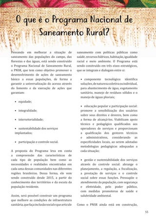 55
O que é o Programa Nacional de
Saneamento Rural?
Pensando em melhorar a situação de
saneamento das populações do campo, das
florestas e das águas, está sendo construído
o Programa Nacional de Saneamento Rural,
o PNSR, que tem como objetivo promover o
desenvolvimento de ações de saneamento
básico a essas populações, de forma a
garantir a universalização do acesso através
do fomento e da execução de ações que
garantam:
• equidade;
• integralidade;
• intersetorialidade;
• sustentabilidade dos serviços
implantados;
• participação e controle social.
A proposta do Programa leva em conta
a compreensão das características de
cada tipo de população bem como as
necessidades e realidades encontradas em
cada uma dessas comunidades nas diferentes
regiões brasileiras. Dessa forma, ele vem
sendo construído desde 2015, a partir do
conhecimento dos territórios e da escuta da
população residente.
Assim, será possível construir um programa
que melhore as condições de infraestrutura
sanitária,quefaçainclusãosocialequearticule
saneamento com políticas públicas como
saúde, recursos hídricos, habitação, igualdade
racial e meio ambiente. O Programa está
sendo construído em três eixos estratégicos,
que se integram e dialogam entre si:
• componente tecnológico: identifica
soluções,denaturezacoletivaouindividual,
para abastecimento de água, esgotamento
sanitário, manejo de resíduos sólidos e o
manejo de águas pluviais;
• educação popular e participação social:
promove a sensibilização dos usuários
sobre seus direitos e deveres, bem como
a forma de alcançá-los. Viabilizam apoio
técnico e pedagógico qualificados aos
operadores de serviços e proporcionam
a qualificação dos gestores técnicos
e administrativos, considerando as
especificidades locais, ao serem adotadas
metodologias pedagógicas adequadas a
cada situação;
• gestão e sustentabilidade dos serviços
através do controle social: abrange o
planejamento, a regulação, a fiscalização,
a prestação de serviços e o controle
social sobre essas funções. Pressupõe o
atendimento da população, com segurança
e efetividade, pelo poder público,
com medidas promotoras de saúde e
salubridade ambiental.
Como o PNSR ainda está em construção,
 