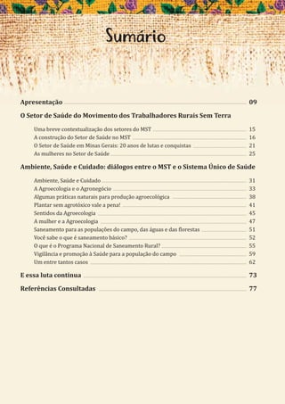 5
Apresentação
O Setor de Saúde do Movimento dos Trabalhadores Rurais Sem Terra
Uma breve contextualização dos setores do MST
A construção do Setor de Saúde no MST
O Setor de Saúde em Minas Gerais: 20 anos de lutas e conquistas
As mulheres no Setor de Saúde
Ambiente, Saúde e Cuidado: diálogos entre o MST e o Sistema Único de Saúde
Ambiente, Saúde e Cuidado
A Agroecologia e o Agronegócio
Algumas práticas naturais para produção agroecológica
Plantar sem agrotóxico vale a pena!
Sentidos da Agroecologia
A mulher e a Agroecologia
Saneamento para as populações do campo, das águas e das florestas
Você sabe o que é saneamento básico?
O que é o Programa Nacional de Saneamento Rural?
Vigilância e promoção à Saúde para a população do campo
Um entre tantos casos
E essa luta continua
Referências Consultadas
Apresentação 09
15
16
21
25
31
33
38
41
45
47
51
52
55
59
62
73
77
Sumário
 