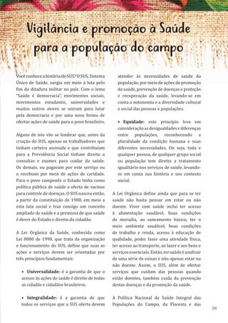 59
Vigilância e promoção à Saúde
para a população do campo
VocêconheceahistóriadoSUS?OSUS,Sistema
Único de Saúde, surgiu em meio à luta pelo
fim da ditadura militar no país. Com o lema
“Saúde é democracia”, movimentos sociais,
movimentos estudantis, universidades e
muitos outros atores se uniram para lutar
pela democracia e por uma nova forma de
ofertar ações de saúde para o povo brasileiro.
Alguns de nós vão se lembrar que, antes da
criação do SUS, apenas os trabalhadores que
tinham carteira assinada e que contribuíam
para a Previdência Social tinham direito a
consultas e exames para cuidar da saúde.
Os demais, ou pagavam por este serviço ou
o recebiam por meio de ações de caridade.
Para o povo camponês o Estado tinha como
política pública de saúde a oferta de vacinas
para controle de doenças. O SUS nasceu então,
a partir da constituição de 1988, em meio a
esta luta social e traz consigo um conceito
ampliado de saúde e a premissa de que saúde
é dever do Estado e direito do cidadão.
A Lei Orgânica da Saúde, conhecida como
Lei 8080 de 1990, que trata da organização
e funcionamento do SUS, define que suas as
ações e serviços devem ser orientadas por
três princípios fundamentais:
• Universalidade: é a garantia de que o
acesso às ações de saúde é direito de todas
as cidadãs e cidadãos brasileiros.
• Integralidade: é a garantia de que
todos os serviços que o SUS oferta devem
atender às necessidades de saúde da
população, por meio de ações de promoção
da saúde, prevenção de doenças e proteção
e recuperação da saúde, levando-se em
conta a autonomia e a diversidade cultural
e social das pessoas e populações.
• Equidade: este princípio leva em
consideraçãoasdesigualdadesediferenças
entre populações, reconhecendo a
pluralidade da condição humana e suas
diferentes necessidades. Ou seja, toda e
qualquer pessoa, de qualquer grupo social
ou população tem direito a tratamento
igualitário nos serviços de saúde, levando-
se em conta sua história e seu contexto
social.
A Lei Orgânica define ainda que para se ter
saúde não basta pensar em estar ou não
doente. Viver com saúde inclui ter acesso
à alimentação saudável, boas condições
de moradia, ao saneamento básico, ter o
meio ambiente saudável, boas condições
de trabalho e renda, acesso à educação de
qualidade, poder fazer uma atividade física,
ter acesso ao transporte, ao lazer e aos bens e
serviçosessenciais.Então,tersaúdeéusufruir
de uma série de coisas e não apenas estar ou
não doente. Assim, o SUS, além de ofertar
serviços que cuidam das pessoas quando
estão doentes, também cuida da prevenção
destas doenças e da promoção da saúde.
A Política Nacional de Saúde Integral das
Populações do Campo, da Floresta e das
 