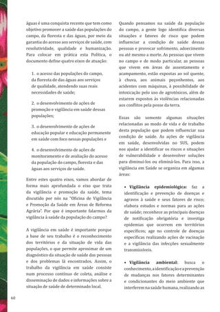 60
águas é uma conquista recente que tem como
objetivo promover a saúde das populações do
campo, da floresta e das águas, por meio da
garantia do acesso aos serviços de saúde, com
resolutividade, qualidade e humanização.
Para colocar em prática esta Política, o
documento define quatro eixos de atuação:
1.	 o acesso das populações do campo,
da floresta de das águas aos serviços
de qualidade, atendendo suas reais
necessidades de saúde;
2.	 o desenvolvimento de ações de
promoção e vigilância em saúde dessas
populações;
3.	 o desenvolvimento de ações de
educação popular e educação permanente
em saúde com foco nessas populações e
4.	 o desenvolvimento de ações de
monitoramento e de avaliação do acesso
da população do campo, floresta e das
águas aos serviços de saúde.
Entre estes quatro eixos, vamos abordar de
forma mais aprofundada o eixo que trata
da vigilância e promoção da saúde, tema
discutido por nós na “Oficina de Vigilância
e Promoção da Saúde em Áreas de Reforma
Agrária”. Por que é importante falarmos da
vigilância à saúde da população do campo?
A vigilância em saúde é importante porque
a base de seu trabalho é o reconhecimento
dos territórios e da situação de vida das
populações, o que permite aproximar de um
diagnóstico da situação de saúde das pessoas
e dos problemas lá encontrados. Assim, o
trabalho da vigilância em saúde consiste
num processo contínuo de coleta, análise e
disseminação de dados e informações sobre a
situação de saúde de determinado local.
Quando pensamos na saúde da população
do campo, a gente logo identifica diversas
situações e fatores de risco que podem
influenciar a condição de saúde dessas
pessoas e provocar sofrimento, adoecimento
ou até mesmo a morte. As pessoas que vivem
no campo e de modo particular, as pessoas
que vivem em áreas de assentamento e
acampamento, estão expostas ao sol quente,
à chuva, aos animais peçonhentos, aos
acidentes com máquinas, à possibilidade de
intoxicação pelo uso de agrotóxicos, além de
estarem expostos às violências relacionadas
aos conflitos pela posse da terra.
Essas são somente algumas situações
relacionadas ao modo de vida e de trabalho
desta população que podem influenciar sua
condição de saúde. As ações de vigilância
em saúde, desenvolvidas no SUS, podem
nos ajudar a identificar os riscos e situações
de vulnerabilidade e desenvolver soluções
para diminuí-los ou eliminá-los. Para isso, a
vigilância em Saúde se organiza em algumas
áreas:
•	 Vigilância epidemiológica: faz a
identificação e prevenção de doenças e
agravos à saúde e seus fatores de risco;
elabora estudos e normas para as ações
de saúde; reconhece as principais doenças
de notificação obrigatória e investiga
epidemias que ocorrem em territórios
específicos; age no controle de doenças
específicas realizando ações de vacinação
e a vigilância das infecções sexualmente
transmissíveis.
•	 Vigilância ambiental: busca o
conhecimento,aidentificaçãoeaprevenção
de mudanças nos fatores determinantes
e condicionantes do meio ambiente que
interferem na saúde humana, realizando as
 