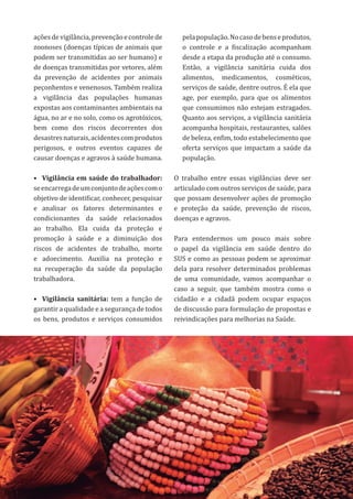 61
açõesdevigilância,prevençãoecontrolede
zoonoses (doenças típicas de animais que
podem ser transmitidas ao ser humano) e
de doenças transmitidas por vetores, além
da prevenção de acidentes por animais
peçonhentos e venenosos. Também realiza
a vigilância das populações humanas
expostas aos contaminantes ambientais na
água, no ar e no solo, como os agrotóxicos,
bem como dos riscos decorrentes dos
desastresnaturais,acidentescomprodutos
perigosos, e outros eventos capazes de
causar doenças e agravos à saúde humana.
•	 Vigilância em saúde do trabalhador:
seencarregadeumconjuntodeaçõescomo
objetivo de identificar, conhecer, pesquisar
e analisar os fatores determinantes e
condicionantes da saúde relacionados
ao trabalho. Ela cuida da proteção e
promoção à saúde e a diminuição dos
riscos de acidentes de trabalho, morte
e adoecimento. Auxilia na proteção e
na recuperação da saúde da população
trabalhadora.
•	 Vigilância sanitária: tem a função de
garantir a qualidade e a segurança de todos
os bens, produtos e serviços consumidos
pelapopulação.Nocasodebenseprodutos,
o controle e a fiscalização acompanham
desde a etapa da produção até o consumo.
Então, a vigilância sanitária cuida dos
alimentos, medicamentos, cosméticos,
serviços de saúde, dentre outros. É ela que
age, por exemplo, para que os alimentos
que consumimos não estejam estragados.
Quanto aos serviços, a vigilância sanitária
acompanha hospitais, restaurantes, salões
de beleza, enfim, todo estabelecimento que
oferta serviços que impactam a saúde da
população.
O trabalho entre essas vigilâncias deve ser
articulado com outros serviços de saúde, para
que possam desenvolver ações de promoção
e proteção da saúde, prevenção de riscos,
doenças e agravos.
Para entendermos um pouco mais sobre
o papel da vigilância em saúde dentro do
SUS e como as pessoas podem se aproximar
dela para resolver determinados problemas
de uma comunidade, vamos acompanhar o
caso a seguir, que também mostra como o
cidadão e a cidadã podem ocupar espaços
de discussão para formulação de propostas e
reivindicações para melhorias na Saúde.
 