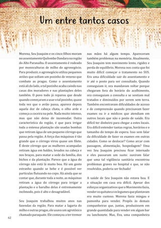 62
Um entre tantos casos
Morena, Seu Joaquim e os cinco filhos moram
noassentamentoQuilomboDandaranaregião
do Alto Paranaíba. O assentamento é rodeado
por monoculturas de milho do agronegócio.
Para produzir, o agronegócio utiliza pequenos
aviões que soltam um pozinho de veneno que
combate as pragas. Como o assentamento
está ali do lado, o tal pozinho acaba caindo nas
casas dos moradores e nas plantações deles
também. O povo todo já reparou que desde
quandocomeçaramausarotalpozinho,quase
toda vez que o avião passa, aparece depois
aquela dor de cabeça chata, o olho arde e
começa a coceira na pele. Nada muito intenso,
mas que não deixa de incomodar. Outra
característica da região, é que para irrigar
toda a extensa plantação são usadas bombas
que retiram água de um pequeno córrego que
passa pela região. A força das máquinas é tão
grande que o córrego virou quase um filete.
É deste córrego que as mulheres acampadas
retiram água em baldes, levados na cabeça e
nos braços, para matar a sede da família, dos
bichos e da plantação. Parece que a água do
córrego não está lá muito boa. Há um gosto
estranho quando se bebe e é possível ver
partículas flutuando no copo. Há ainda que se
contar que, durante toda a noite, as máquinas
retiram a água do córrego para irrigar a
plantação e o barulho delas é extremamente
incômodo, pois é alto e desagradável.
Seu Joaquim trabalhou muitos anos nas
fazendas da região. Para matar a lagarta do
milhoeoutraspragas,eleusavaumagrotóxico
chamado paraquate. Ele começou a ter tremor
nas mãos há algum tempo. Apareceram
também problemas na memória. Atualmente,
Seu Joaquim tem movimento lento, rigidez e
perda de equilíbrio. Morena nos conta que foi
muito difícil começar o tratamento no SUS.
Era uma dificuldade sair do assentamento e
ir até o posto para ser consultado. Quando
conseguiam ir, ora mandavam voltar porque
chegaram fora do horário do acolhimento,
ora conseguiam a consulta e se sentiam mal
tratados e diminuídos por serem sem terra.
Também encontravam dificuldades de acesso
e de compreensão quando precisavam fazer
exames ou ir a médicos que atendiam em
outros locais que não o posto de saúde. Era
difícil ter dinheiro para chegar a estes locais.
Era difícil entender tantas regras, horários e o
tamanho do tempo de espera. Isso sem falar
da dificuldade de fazer os exames em outras
cidades. Como se deslocar? Como arcar com
passagem, alimentação, hospedagem? Uma
vez Seu Joaquim precisou ficar internado
e eles passaram um susto: ouviram falar
que uma tal vigilância sanitária encontrou
problemas graves no hospital e que, se não
resolvidos, poderia ser fechado!
A saúde de Seu Joaquim não estava boa. E
a situação em casa era difícil. Apesar dos
esforços organizativos que o Movimento fazia,
venderosquituteseoslegumesqueplantavam
era muito custoso. Morena fazia mingau e
pamonha para vender. Propôs às demais
companheiras que, juntas, produzissem em
grande quantidade para vender em algum bar
ou lanchonete. Mas, Eva, uma companheira
 