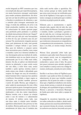 63
recém integrada ao MST comentou que isso
era complicado. Que, por experiência própria,
era muita burocracia conseguir autorização
para vender produtos alimentícios. Ela disse
que tem um tipo de polícia que regulamenta
e fiscaliza os produtores de alimentos e que
o caminho para conseguir autorização era
longo. A venda das abóboras, do arroz e do
feijão produzidos também não estava boa.
Os comerciantes da cidade queriam pagar
uma pechincha pelos produtos e o prefeito
da cidade mais próxima cobrava um “aluguel”
de 600 reais por mês por uma barraquinha
na feira de rua, que acontecia uma vez por
semana! No assentamento ninguém passava
fome, pois plantavam de tudo, uma grande
variedade e sempre tinham o que comer.
Mas, para ter dinheiro e comprar outros
itens necessários para a família, como roupa
e remédio, o jeito era o homem trabalhar na
rua. Seu Joaquim, pela sua condição de saúde,
não trabalhava mais na rua. Quem estava se
aventurando por lá era o filho mais velho,
Jonatas. Um dia, ao aplicar um determinado
veneno na plantação, o rapaz sentiu muita
dor nos olhos, a visão ficou ruim, sentiu
também o peito apertar, vomitou muito e
ainda estava com chiado e dificuldade para
respirar. Ao chegar em casa, foi orientado a
tomar bastante leite e repousar. Isso ajudaria
a melhorar. Desconfiado, o rapaz seguiu as
instruções, mas decidiu também procurar
o posto de saúde. Morena, que integrava o
setor saúde do assentamento, foi com o filho
procurar ajuda no posto. Conseguiram passar
no médico que rapidamente receitou algumas
medicações e não deu maior importância.
Morena insistiu com o doutor na relação
entre o uso do veneno e o adoecimento
de Jonatas. O médico ouviu tudo, mas
não disse nada. A relação entre trabalho-
agrotóxico-adoecimento não pareceu na fala
do médico. Morena pediu para ver a ficha de
atendimento de Jonas, mas lá também não
tinha nada escrito sobre o agrotóxico. Ela
ficou curiosa porque já tinha ouvido falar
que esses casos tem que ser notificados para
uma tal de Vigilância. A luta agora era outra,
tentar conseguir as medicações que o médico
receitara no próprio posto de saúde.
Voltaram para o assentamento e aquela
situação toda, aquela vida de todo dia, não
saía da cabeça de Morena. Conseguir consulta
e remédio, vender a produção e garantir o
pão de cada dia, ver o córrego morrendo, se
acabando, dia após dia, enfrentar a “cara feia”
dosempresáriosefazendeirosdoagronegócio
que rondavam e ameaçavam as companheiras
e companheiros do assentamento... A vida era
dura e era bela, ao mesmo tempo. Desistir,
não podia.
Morena ficou pensando sobre tudo que
aconteceu e quis saber mais. Pensou em como
isso sempre ocorre com os companheiros
e companheiras, com os vizinhos, os
conhecidos e pouca coisa é feita. No posto
tem pouca estrutura para atender quando o
caso complica e começa outra vez a fadiga de
exames, medicação, consulta em outra cidade.
Decidiu ir em busca desta tal Vigilância para
entender o que podia ser feito em relação ao
adoecimento do povo que trabalha usando
agrotóxico. Foi no posto de saúde e a equipe
disse que a Vigilância trabalhava com muitas
coisas, desde vacinas, o controle de mosquito
da dengue, até a qualidade da água, e orientou
Morena a procurar a Secretaria Municipal
de Saúde para saber mais sobre a equipe de
vigilância.
Chegando lá, encontrou Aparecida, que já
era velha conhecida na cidade e, desde muito
tempo, passava nas casas buscando barbeiros,
que causavam doença do coração, vacinando
os cachorros nos bairros, buscando soro para
 
