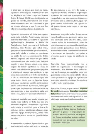 64
As Superintendências e Gerências
Regionais de Saúde têm por finalidade
garantir a gestão e organização do
Sistema Estadual de Saúde nas regiões
do Estado, apoiando e assessorando os
municípios para assegurar a qualidade
de vida da população.
o povo que era picado por cobra no mato.
Aparecida explicou para Morena que ela era
da Vigilância em Saúde, e que no Sistema
Único de Saúde (SUS) tem atendimento no
posto, no hospital, mas também tem muito
mais coisa sendo feita para tentar evitar que
as pessoas adoeçam e que é esse, um dos
objetivos mais importantes da Vigilância.
Aparecida contou que ali tinha pouca gente
para muito trabalho. Nesse serviço estavam
somente ela e Valdir. Ela na parte de Vigilância
Epidemiológica, Ambiental e Saúde do
Trabalhador e Valdir com a parte de Vigilância
Sanitária, mas Morena quis saber mais,
porque não entendia bem o que era tudo isso,
para poder ajudar a resolver os problemas
de saúde do povo no assentamento. Então
Morena explicou um pouco do que estava
acontecendo em sua família; com Joaquim
doente e agora Jonatas dando esse susto,
depois de aplicar agrotóxico na roça; os
aviões dos fazendeiros que passam jogando
o pozinho de veneno nas plantações e nas
casas dos acampados e de todos os vizinhos;
a falta e a dificuldade para buscar água boa
para beber, depois que as bombas foram
colocadas no córrego; também contou como
estava difícil vender a produção, sem lugar
para expor os produtos e quitutes feitos no
assentamento, o que complicava cada vez
mais a vida, deixando povo sem alternativa.
Aparecida ouvindo tudo aquilo pensou que
muita coisa poderia ser feita, mas não era
tarefa fácil. Explicou à Morena que a Vigilância
tinha muito a contribuir para a busca de
soluções para os problemas relatados, mas
era uma equipe muito pequena, então seria
necessário pensar juntas nas possibilidades
de ação.
Paraentenderoquefazer,Aparecidadisseque
era importante saber mais sobre a situação
do assentamento e do povo do campo e
sugeriu que Morena levantasse os principais
problemas de saúde que os companheiros e
companheiras do assentamento tinham, os
problemas com o ambiente, terra, água e ar;
quem estava trabalhando com agrotóxico,
há quanto tempo, onde, como e com que
agrotóxico.
Morena que sempre foi mulher de movimento
e mobilização pensou que reunir o povo para
essa discussão seria uma boa ideia. Então
chamou todos do assentamento, falou um
poucodaconversacomAparecidaedecidiram
ali em reunião, que junto ao Setor de Saúde
do movimento iriam fazer esse levantamento
e apresentar as demandas, percepções e
problemas para a equipe de Vigilância em
Saúde.
Aparecida ficou impressionada com o
poder de organização e mobilização do
movimento, mas também ficou assustada
com as demandas apresentadas, tanto pela
quantidade como pela complexidade. E ficou
claro que sozinha a equipe de Vigilância do
município não tinha condições de atender e
resolver todos os problemas.
Aparecida chamou os parceiros da regional
de saúde junto com o Conselho Municipal
de Saúde para uma conversa para que, assim,
apresentassem como está organizada a rede
pública de saúde, explicando como são os
 