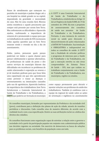65
A CISTT é uma Comissão Intersetorial
de Saúde do Trabalhador e da
Trabalhadora, estabelecida no Artigo 12
da Lei Orgânica da Saúde 8.080, de 19 de
setembro de 1990. Ela tem o propósito
de assessoramento dos conselhos
de saúde nos assuntos de Saúde
do Trabalhador e da Trabalhadora.
Portanto, é uma instancia de controle
social na saúde para discussão e
desenvolvimento de ações relacionados
aSAÚDEDOTrabalhador. Suainstalação
é OBRIGATÓRIA e indispensável em
todos os conselhos de saúde. A CISTT
tem a finalidade de articular políticas
e programas de interesse para a Saúde
do Trabalhador e da Trabalhadora, em
que a execução envolva ou não áreas
compreendidas do Sistema Único
de Saúde – SUS, mas que cuidam ou
trabalham conjuntamente com a Saúde
do Trabalhador e da Trabalhadora, nos
municípios, regiões ou estados.
Os conselhos municipais, formados por representantes da Prefeitura e da sociedade civil
(povo), contribuem para a definição dos planos de ação da cidade, através de reuniões
periódicas e discussões. Cada conselho atua de maneira diferente, de acordo com a
realidade local e com a sua especificação. Dentre as suas atribuições inclui-se a defesa dos
direitos dos cidadãos.
Os conselhos funcionam como organização capaz de estreitar a relação entre o governo e
sociedade civil a partir da participação popular em conjunto com a administração pública
nas decisões regentes na sociedade. Um exercício de democracia na busca de soluções
para os problemas sociais, com benefício da população como um todo.
fluxos de atendimento que começam no
postinho do município e podem chegar até a
um hospital na cidade grande ou na capital,
dependendo da gravidade e necessidade
do caso. Não foi uma reunião fácil, Morena
sentiu resistência e aquele preconceito que
sempre está presente por serem Sem Terra.
Mas enfrentaram as dificuldades e Aparecida
ajudou, reafirmando a importância de
estarem ali e promovendo o espaço para que
os trabalhadores de saúde do SUS escutassem
todas aquelas questões que os Sem Terra
estavam vendo e vivendo no dia a dia do
assentamento.
Então, juntos, pensaram quais passos
poderiam ser dados e quem chamar para
pensar coletivamente e apontar alternativas.
Os profissionais de saúde do posto e dos
outros serviços do município falaram das
dificuldades em reconhecer os problemas de
saúde relacionados à exposição ao veneno e
já de imediato pediram para que fosse feita
uma capacitação em que eles aprendessem
como prevenir e tratar as doenças e
envenenamentos ou intoxicações causados
pelo uso de agrotóxicos. Aparecida lembrou
da importância dos trabalhadores Sem Terra
fortalecerem a Comissão Intersetorial de
Saúde do Trabalhador e da Trabalhadora, a
CISTT, que poderia ser formada no município
como espaço permanente para discutir e
apontar soluções aos problemas da saúde dos
trabalhadores. Também já combinou com a
equipe da regional de saúde sobre as ações
de orientação e vigilância no assentamento
 
