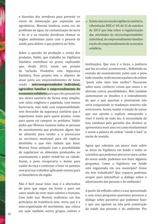 66
Existeumanormadavigilânciasanitária,
aResolução-RDCn°49,de31deoutubro
de 2013 que fala sobre a regularização
das atividades do microempreendedor
individual, do empreendimento familiar
ruraledoempreendimentodeeconomia
solidária.
e fazendas dos arredores para prevenir os
riscos de intoxicação por exposição aos
agrotóxicos. Morena lembrou outra vez do
problema da água, da contaminação da terra
e do ar e na reunião decidiram chamar os
órgãos ambientais junto com o pessoal da
saúde para definir o que poderia ser feito.
Sobre a questão da produção e venda dos
produtos, Valdir, que trabalha na Vigilância
Sanitária contribuiu na prosa, explicando
que, desde 2013, existe um projeto
de Inclusão Produtiva com Segurança
Sanitária. Esse projeto tem o objetivo de
atuar junto aos empreendimentos de baixa
renda - microempreendedor individual,
agricultor familiar e empreendimento de
economia solidária para que eles possam ter
seu alvará sanitário de forma mais simples,
sem tanta exigência e papelada, com menos
burocracia, mas tudo com responsabilidade,
sem descuidar da segurança sanitária que é
importante tanto para quem produz, como
para quem vai comprar os produtos. Valdir
pediu que Morena reunisse todas as pessoas
do assentamento que produzem algum tipo
de alimento para vender e o procurasse
na secretaria municipal para ele explicar
direitinho o que eles tinham que fazer.
Morena ficou animada com a possibilidade
de regularizar os alimentos produzidos no
assentamento e poder vendê-los na cidade.
Assim, o povo recuperaria o ânimo para
cuidar da roça e continuar a fazer os quitutes
sem precisar trabalhar aplicando veneno para
os fazendeiros da região.
Não é fácil ousar lutar, mas é a alternativa
do povo que segue em frente e quer um
outro modo de viver mais coletivo e humano.
Com tudo isso Morena reafirmou um dos
princípios da resistência sem- terra, que é a
auto-organização do movimento, que coloca
em ação também outros grupos, setores e
instituições. Que isso é a força, a potência
que faz as coisas acontecerem... Refletindo na
reunião do assentamento, junto com o povo
todoreunido,reafirmaramapalavradeordem
“quem sabe mais luta melhor”. Buscaram
saber mais, conhecer coisas que novas e se
abriram outras possibilidades. Mas também
aumentaram os desafios e o entendimento
de que o que queriam e precisavam não
seria conquistado se mudanças maiores não
ocorressem. Assim, mudar o estado de coisas
que nos oprime e explora, ameaçando o
viver é tarefa de todo dia. A necessidade da
luta cotidiana pela garantia dos direitos se
apresentava mais uma vez como fundamental
e assim a palavra de ordem “saúde é luta” se
enche de sentido.
Agora que sabemos um pouco mais sobre
as áreas da Vigilância em Saúde e todos os
caminhos que podemos percorrer para cuidar
da nossa saúde, podemos nos fazer algumas
perguntas. Como a Vigilância em Saúde
está organizada em seu município? Como
ela tem trabalhado? Que espaços podemos
ocupar para intensificar o diálogo sobre o
adoecimento das pessoas e do ambiente?
A partir da reflexão sobre o caso apresentado
e com essas perguntas queremos provocar o
diálogo sobre parceiros que podemos fazer
e que nos apoiam na luta pela construção
da saúde das pessoas e do ambiente. Por
 
