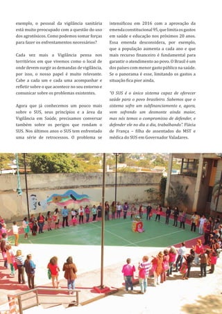 67
exemplo, o pessoal da vigilância sanitária
está muito preocupado com a questão do uso
dos agrotóxicos. Como podemos somar forças
para fazer os enfrentamentos necessários?
Cada vez mais a Vigilância pensa nos
territórios em que vivemos como o local de
onde devem surgir as demandas de vigilância,
por isso, o nosso papel é muito relevante.
Cabe a cada um e cada uma acompanhar e
refletir sobre o que acontece no seu entorno e
comunicar sobre os problemas existentes.
Agora que já conhecemos um pouco mais
sobre o SUS, seus princípios e a área da
Vigilância em Saúde, precisamos conversar
também sobre os perigos que rondam o
SUS. Nos últimos anos o SUS tem enfrentado
uma série de retrocessos. O problema se
intensificou em 2016 com a aprovação da
emendaconstitucional95,quelimitaosgastos
em saúde e educação nos próximos 20 anos.
Essa emenda desconsidera, por exemplo,
que a população aumenta a cada ano e que
mais recurso financeiro é fundamental para
garantir o atendimento ao povo. O Brasil é um
dos países com menor gasto público na saúde.
Se o panorama é esse, limitando os gastos a
situação fica pior ainda.
“O SUS é o único sistema capaz de oferecer
saúde para o povo brasileiro. Sabemos que o
sistema sofre um subfinanciamento e, agora,
vem sofrendo um desmonte ainda maior,
mas nós temos o compromisso de defender, e
defender ele no dia a dia, trabalhando”. Flávia
de França – filha de assentados do MST e
médica do SUS em Governador Valadares.
 